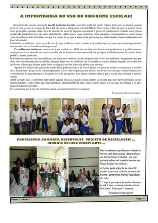 A IMPORTANCIA DO USO DO UNIFORME ESCOLAR!

   Boa parte das escolas opta pelo uso do uniforme escolar, esse item pode ser muito prático tanto para os alunos, quanto
para os pais, já que as roupas do dia a dia são caras e desgastam com facilidade. Sem contar o fato de que os jovens ficam
mais protegidos quando estão fora da escola, no caso de alguma ocorrência é possível rapidamente contatar uma pessoa
conhecida justamente por ele estar identificado. Além disso, usar uniforme evita situações constrangedoras como temos
visto nos últimos dias na mídia, em que é a escola exige que a aluna volte para casa por estar usando roupas inadequadas ao
local de estudo!
Utilizando o uniforme, nem a escola tem do que reclamar e nem o aluno terá problemas em passar por constrangimentos,
sem contar com os benefícios de segurança!
    Os uniformes escolares começaram a ser usados em 1890 nas escolas que formavam professores e gradativamente
começaram a ser adotado em outras escolas até se tornarem item essencial em qualquer estabelecimento de ensino tanto
público quanto particular.
Infelizmente algumas escolas públicas, por inúmeros motivos, já não exigem mais o uso do uniforme, antigamente era pa-
drão toda escola particular ou pública deveria fazer uso. O uniforme era essencial, os alunos tinham orgulho em exibir seu
uniforme e dizer que faziam parte desta ou daquela escola, fosse ela pública ou privada.
    Apesar dos alunos não gostarem muito dessa padronização e às vezes darem um jeito de mudar a vestimenta, o unifor-
me é importante, já que evita constrangimentos e traz mais segurança aos alunos, uniforme faz com que o aluno desenvolva
o sentimento de que pertence e faz parte ativa de um grupo. Isso ajuda a desenvolver a parte social das crianças e adoles-
centes.
Além de tudo isso, o uniforme serve para igualar todas as classes sociais dentro da escola para não haver distinção de ne-
nhuma espécie. Todos estão aqui para aprender, independente de tudo, todos somos iguais e é isso que as crianças e os ado-
lescentes devem aprender.
E ressaltamos que o uso de uniforme nunca ocasionou trauma em ninguém.
                                                                                               Professora Sheila Monteiro.




      PROFESSORA SAMANTA DESENVOLVE PROJETO DE RECICLAGEM ...
                   JORNAIS VELHOS VIRAM ARTE...

                                                                                   Nesta semana a professora Samanta
                                                                                   inovou com seus alunos ,desenvolveu
                                                                                   um maravilhoso trabalho , em que
                                                                                   jornais velhos se transformaram em
                                                                                   lindas bolsas recicláveis...
                                                                                   A turma pode além de se divertir,
                                                                                   mudar a postura frente ao meio am-
                                                                                   biente, garantindo melhor qualidade
                                                                                   de vida.
                                                                                   “ O legal é que depois de pronta ela supor-
                                                                                   ta até 3 kilos, os alunos poderão utilizar
                                                                                   fora daqui”. Disse profª. Samanta.

                                                                                           Parabéns Professora!!!

Volume 1, edição 1                                                                                                      Página 3
 