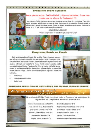 Trabalhos sobre a páscoa

                            Nesta páscoa muitas “coelhosidades digo curiosidades, foram rea-
                                                             ”,
                                         lizadas com os alunos do Fundamental II.
                             A professora Eulália juntamente com seus alunos deram um Show de criatividade. Eles reali-
                            zaram pesquisas, elaboraram cartazes e ainda ilustraram vários desenhos fazendo alusão a
                            páscoa, mas o grande destaque mesmo, foram os painéis desenhados pelos alunos Jonathan e
                            Nicole da 7ª F, que estão expostos no pátio da escola .
                                                             SENSACIONAL MESMO!!!!
                                                “Páscoa um processo de transformação, respeito e paz!”




                                       Programa Saúde na Escola

       Mais uma novidade na Escola Maria Célia. Agora teremos uma vez
    por mês profissionais da saúde nos visitando, a ação é uma parceria
    com a Unidade Básica de Saúde– Jardim Belvedere e professores da
    área de ciências, que trabalharão temas transversais ligados a saúde
    com os alunos do Ensino Fundamental II. A primeira visita foi um su-
    cesso, as professoras Neide, Samantha e a Pemec Dalva estavam lá e
    derem a maior força. Confira abaixo a relação de tópicos a serem tra-
    balhados.
          Alimentação
          Obesidade na adolescência
          Saúde bucal


   OLIMPÍADA BRASILEIRA DE MATEMÁTICA DAS ESCOLAS PÚBLICAS (OBMEP)




                            No próximo dia 20/04 a Escola certificará todos os Estudantes que participaram da
                                       segunda fase das Olimpíadas de matemática no ano de 2011.

                               Daniel Rodrigues dos Santos-6ªA           Gisele Souza Lima—1º C
                                João Gabriel de O. Micheles-6ªC          Raphael Nepomuceno da Silva– 2º D
                                  Elias Eliseu Chaves Silva-7ªA          Giovana de Jesus Santos– 2º H
                                Wilson Quintiliano da Silva-6ªC          Ailton Cícero da Silva– 3º D
                                       David Faria Mariano-7ªB           Letícia Cristina Furtado
                                   Nayara Souza de Melo-1ºE              Antonio Roberto Machado Junior



Página 4
                                                                                                         Projetos Escolares
 