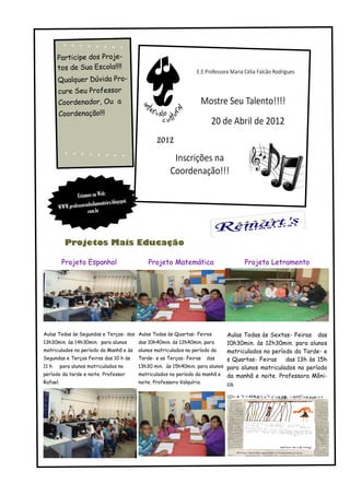 Participe dos Proje-
     tos de Sua Escola!!!!
     Qualquer Dúvida Pro-
     cure Seu Professor
      Coordenador, Ou a
      Coordenação!!!




               Estamos na Web:
                                          ot.
                       eilamonteiro.blogsp
      WWW.professorash
                    com.br




         Projetos Mais Educação

       Projeto Espanhol                             Projeto Matemática            Projeto Letramento




Aulas Todas às Segundas e Terças- das Aulas Todas às Quartas- Feiras      Aulas Todas às Sextas- Feiras das
13h30min. às 14h30min. para alunos              das 10h40min. às 12h40min. para
                                                                          10h30min. às 12h30min. para alunos
matriculados no período da Manhã e às alunos matriculados no período da   matriculados no período da Tarde- e
Segundas e Terças Feiras das 10 h às  Tarde- e as Terças- Feiras das      s Quartas- Feiras    das 13h às 15h
11 h para alunos matriculados no      13h30 min. às 15h40min. para alunos para alunos matriculados no período
período da tarde e noite. Professor   matriculados no período da manhã e da manhã e noite. Professora Môni-
Rafael.                               noite. Professora Valquíria.        ca.
 