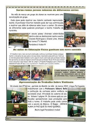Sarau reúne jovens talentos de diferentes séries

      No mês de março um grupo de alunos se reuniram para uma
    socialização em grupo.
      Cada aluno pode mostrar seu talento cantando improvisada-
    mente. O professor Everton também pode dar sua contribuição
    e mostrar que além de números sabe tocar e cantar. Os alunos
    de diferentes salas puderam prestigiar o bonito trabalho da
    turminha.
                                   A escola possui diversas celebridades
                                   dentre elas se destacaram neste evento,
                                   Josiane Rodrigues e Gisele Lima. Ambas
                                   da turma 1º C Manhã.
                                   Parabéns à todos !!!!

           As aulas de Educação Física ganham um novo sentido
      O trabalho é duro, mas com muita dedicação e esforço o professor Gomes consegue
    manter a disciplina de suas aulas e de seus alunos, mesclando aulas práticas e teóricas.
    A interdisciplinaridade também é outro aspecto muito valorizado pelo professor Gomes.
    Ele aproveitou as aulas de Capoeira ministrada pelo professor Bruno Perna para ensinar
    novos conceitos a seus alunos, além de cumprir a Proposta Pedagógica para o Ensino Fun-
    damental 8ª série 9º ano. É isso aí professor!!! Parabéns pelo excelente trabalho...



                                                                           A mente desenvolve-se como o corpo, mediante
                                                                           crescimento orgânico, influência ambiental e
                                                                           educação. Seu desenvolvimento pode ser inibido
                                                                           por enfermidade física, trauma ou má educação.”
                                                                                                              Umberto Eco



                   Apresentação do Trabalho Sobre Violência
      Os alunos das 8ªSéries , período da Manhã, no mês de março 2012, Língua Portuguesa,
                         trabalharam com a Professora Débora Bello
                         a confecção de cartazes sobre violência na
                         sociedade atual. Atividade do caderno do alu-
                         no Volume 1-página 14. Os alunos após as con-
                         fecções apresentaram suas produções para
                         toda a turma. O trabalho pode ainda contar
                         com a escuta da Música- O Rappa - MINHA
                         ALMA (A PAZ QUE EU NAO QUERO).
                                            Muito legal! Parabéns à todos!



Página 2
                                                                                                         Projetos Escolares
 