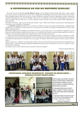 A IMPORTANCIA DO USO DO UNIFORME ESCOLAR!

   Boa parte das escolas opta pelo uso do uniforme escolar, esse item pode ser muito prático tanto para os alunos, quanto
para os pais, já que as roupas do dia a dia são caras e desgastam com facilidade. Sem contar o fato de que os jovens ficam
mais protegidos quando estão fora da escola, no caso de alguma ocorrência é possível rapidamente contatar uma pessoa
conhecida justamente por ele estar identificado. Além disso, usar uniforme evita situações constrangedoras como temos
visto nos últimos dias na mídia, que é a escola exige que a aluna volte para casa por estar usando roupas inadequadas ao
local de estudo!
Utilizando o uniforme, nem a escola tem do que reclamar e nem o aluno terá problemas em passar por constrangimentos,
sem contar com os benefícios de segurança!
    Os uniformes escolares começaram a ser usados em 1890 nas escolas que formavam professores e gradativamente
começaram a ser adotado em outras escolas até se tornarem item essencial em qualquer estabelecimento de ensino tanto
público quanto particular.
Infelizmente algumas escolas públicas, por inúmeros motivos, já não exigem mais o uso do uniforme, antigamente era pa-
drão toda escola particular ou pública deveria fazer uso. O uniforme era essencial, os alunos tinham orgulho em exibir seu
uniforme e dizer que faziam parte desta ou daquela escola, fosse ela pública ou privada.
    Apesar dos alunos não gostarem muito dessa padronização e às vezes darem um jeito de mudar a vestimenta, o unifor-
me é importante, já que evita constrangimentos e traz mais segurança aos alunos, uniforme faz com que o aluno desenvolva
o sentimento de que pertence e faz parte ativa de um grupo. Isso ajuda a desenvolver a parte social das crianças e adoles-
centes.
Além de tudo isso, o uniforme serve para igualar todas as classes sociais dentro da escola para não haver distinção de ne-
nhuma espécie. Todos estão aqui para aprender, independente de tudo, todos somos iguais e é isso que as crianças e os ado-
lescentes devem aprender.
E ressaltamos que o uso de uniforme nunca ocasionou trauma em ninguém.
                                                                                               Professora Sheila Monteiro.




      PROFESSORA SAMANTA DESENVOLVE PROJETO DE RECICLAGEM ...
                   JORNAIS VELHOS VIRAM ARTE...

                                                                                   Nesta semana a professora Samanta
                                                                                   inovou com seus alunos ,desenvolveu
                                                                                   um maravilhoso trabalho , em que
                                                                                   jornais velhos se transformaram em
                                                                                   lindas bolsas recicláveis...
                                                                                   A turma pode além de se divertir,
                                                                                   mudar a postura frente ao meio am-
                                                                                   biente, garantindo melhor qualidade
                                                                                   de vida.
                                                                                   “ O legal é que depois de pronta ela supor-
                                                                                   ta até 3 kilos, os alunos poderão utilizar
                                                                                   fora daqui”. Disse profª. Samanta.

                                                                                           Parabéns Professora!!!

Volume 1, edição 1                                                                                                      Página 3
 