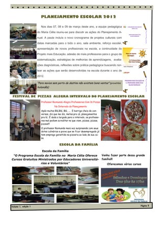 PLANEJAMENTO ESCOLAR 2012

                        Nos dias 07, 08 e 09 de março deste ano, a equipe pedagógica

                     do Maria Célia reuniu-se para discutir as ações do Planejamento A-

                     nual. A pauta incluía o novo cronograma de projetos culturais com

                     datas marcadas para o todo o ano, sala ambiente, reforço escolar,

                     apresentação de novos profissionais na escola, a continuidade do

                     Projeto mais Educação, adesão de mais professores para o grupo de

                     sistematização, estratégias de melhorias de aprendizagens, avalia-

                     ções diagnósticas, reflexões sobre prática pedagógica buscando nor-

                     tear as ações que serão desenvolvidas na escola durante o ano de

                     2012.

                     “Para navios sem porto de destino não existem bons ventos” (provérbio
                     holandês)


FESTIVAL DE PIZZAS ALEGRA INTERVALO DO PLANEJAMENTO ESCOLAR
                        Professor Raimundo Alegra Professores Com 16 Pizzas
                                    No Intervalo do Planejamento
                        Após muitos Blá,Blá, Blá, .... E barriga cheia de con-
                        versas, diz que me diz, metas pra cá, planejamentos
                        pra lá.. É dada a largada para o intervalo, os professo-
                        res mal podiam acreditar no que viam, pizzas, pizzas,
                        pizzas!!!
                        O professor Raimundo mais vez surpreende com seus
                        dotes culinários e prova que se ficar desempregado já
                        tem emprego garantido na pizzaria ao lado de sua ca-
                        sa.

                                         ESCOLA DA FAMÍLIA

                         Escola da Família
 "O Programa Escola da Família no Maria Célia Oferece                              Venha fazer parte dessa grande
Cursos Gratuitos Ministrados por Educadores Universitá-                            família!!!
                  rios e Voluntários"                                                 Oferecemos vários cursos




Volume 1, edição 1                                                                                            Página 5
 