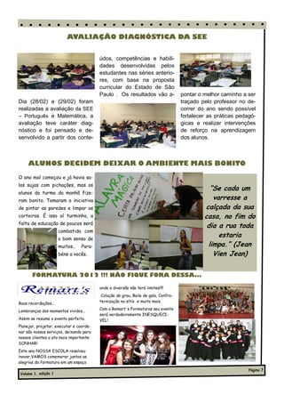 AVALIAÇÃO DIAGNÓSTICA DA SEE


                                         údos, competências e habili-
                                         dades desenvolvidas pelos
                                         estudantes nas séries anterio-
                                         res, com base na proposta
                                         curricular do Estado de São
                                         Paulo . Os resultados vão a-               pontar o melhor caminho a ser
Dia (28/02) e (29/02) foram                                                         traçado pelo professor no de-
realizadas a avaliação da SEE                                                       correr do ano sendo possível
– Português e Matemática, a                                                         fortalecer as práticas pedagó-
avaliação teve caráter diag-                                                        gicas e realizar intervenções
nóstico e foi pensado e de-                                                         de reforço na aprendizagem
senvolvido a partir dos conte-                                                      dos alunos.



     ALUNOS DECIDEM DEIXAR O AMBIENTE MAIS BONITO

O ano mal começou e já havia sa-
las sujas com pichações, mas os
                                                                                               “Se cada um
alunos da turma da manhã fize-
ram bonito. Tomaram a iniciativa                                                                varresse a
de pintar as paredes e limpar as                                                             calçada da sua
carteiras. É isso aí turminha, a                                                             casa, no fim do
falta de educação de poucos será
                                                                                              dia a rua toda
                      combatida com
                      o bom senso de
                                                                                                  estaria
                      muitos..   Para-                                                        limpa.” (Jean
                      béns a vocês..                                                            Vien Jean)

       FORMATURA 2012 !!! NÃO FIQUE FORA DESSA...

                                         onde a diversão não terá limites!!!!
                                          Colação de grau, Baile de gala, Confra-
Boas recordações...                      ternização no sítio e muito mais.
                                         Com a Remart's Formaturas seu evento
Lembranças dos momentos vividos...
                                         será verdadeiramente INESQUECI-
Assim se resume o evento perfeito.       VEL!
Planejar, projetar, executar e coorde-
nar são nossos serviços, deixando para
nossos clientes o ato mais importante:
SONHAR!
Este ano NOSSA ESCOLA resolveu
inovar,VAMOS comemorar juntos as
alegrias da formatura em um espaço
                                                                                                               Página 7
Volume 1, edição 1
 