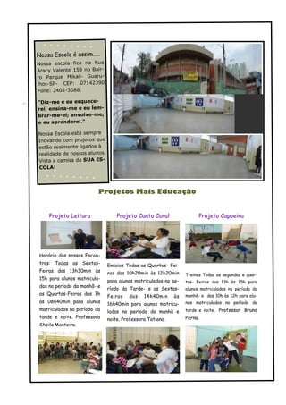 Nossa Escola é assim.....
Nossa escola fica na Rua
Aracy Valente 159 no Bair-
ro Parque Mikail- Guaru-
lhos-SP- CEP: 07142390
Fone: 2402-3088.

"Diz-me e eu esquece-
rei; ensina-me e eu lem-
brar-me-ei; envolve-me,
e eu aprenderei."

Nossa Escola está sempre
Inovando com projetos que
estão realmente ligados à
realidade de nossos alunos.
Vista a camisa da SUA ES-
COLA!




                          Projetos Mais Educação


     Projeto Leitura              Projeto Canto Coral                 Projeto Capoeira




 Horário dos nossos Encon-
 tros: Todas as Sextas-       Ensaios Todas as Quartas- Fei-
 Feiras das 13h30min às       ras das 10h20min às 12h20min      Treinos Todas as segundas e quar-
 15h para alunos matricula-   para alunos matriculados no pe-   tas- Feiras das 13h às 15h para
 dos no período da manhã- e   ríodo da Tarde- e as Sextas-      alunos matriculados no período da
 as Quartas-Feiras das 7h                                       manhã- e das 10h às 12h para alu-
                              Feiras   das    14h40min     às
 às 08h40min para alunos                                        nos matriculados no período da
                              16h40min para alunos matricu-
 matriculados no período da   lados no período da manhã e       tarde e noite. Professor Bruno
 tarde e noite. Professora    noite. Professora Tatiana.        Perna.
 Sheila Monteiro.
 