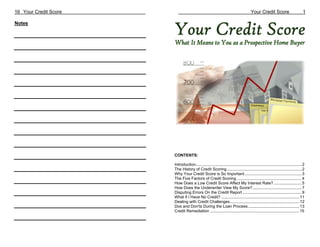 16 Your Credit Score                                                                  Your Credit Score                           1

Notes




                       CONTENTS:

                       Introduction............................................................................................... 2
                       The History of Credit Scoring ................................................................... 2
                       Why Your Credit Score is So Important ................................................... 3
                       The Five Factors of Credit Scoring .......................................................... 4
                       How Does a Low Credit Score Affect My Interest Rate? ......................... 5
                       How Does the Underwriter View My Score?............................................ 7
                       Disputing Errors On the Credit Report ..................................................... 9
                       What if I Have No Credit? ...................................................................... 11
                       Dealing with Credit Challenges .............................................................. 12
                       Dos and Don'ts During the Loan Process .............................................. 13
                       Credit Remediation ................................................................................15
 