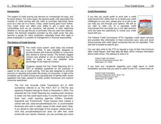 2    Your Credit Score                                                                                                      Your Credit Score       15

Introduction                                                                   Credit Remediation

The subject of credit scoring has become an increasingly hot topic, and        If you feel you would prefer to work with a credit
for good reason. For many years, the general public only associated the        improvement firm rather than try to tackle your credit
concept of credit scoring with the need to purchase high-ticket items          challenges on your own, please give us a call so we
such as a new car or a home. Today, credit scoring goes much further.          can help you sort through your options. We will do
Your credit score can affect your ability to get a good rate on                our best to refer you to a reputable credit
commodities such as car insurance, cell phones, or even determine              improvement firm and guide you in the right direction
whether or not you get the job or promotion that you want and deserve.         once we have the opportunity to review your credit
Indeed, the financial snapshot provided by the credit score has also           report with you.
become a gauge for many employers, especially those who seek to
place employees in a position of management or financial responsibility.       The Federal Trade Commission (FTC) regulates credit repair services
                                                                               and provides free information to help consumers spot, stop and avoid
The History of Credit Scoring                                                  doing business with credit repair companies that are not reputable. Their
                                                                               web site is located at www.ftc.gov.
                     The credit score system used today has evolved
                     since the 1950s. It was originally designed to            You can also write to the FTC to request a copy of their free brochure
                     provide lenders with financial profiles on consumers      titled Credit Repair: Self Help May Be Best, which includes information
                     who wished to borrow money. The lenders' biggest          about credit clinics. The address to write to is:
                     concern was whether or not an individual had the
                                                                                       Federal Trade Commission
                     ability to repay a loan, and establish what                       Sixth and Pennsylvania Avenues, NW
                     percentage of risk might be involved.                             Washington, DC 20004

                     Congress passed the Fair Credit Reporting Act in          If you have any complaints regarding your credit report or credit
                     1971 to establish guidelines for fair practices in        remediation services that you wish to report to the FTC, contact them at:
regard to the use of credit scoring. This law was designed to promote
accuracy in reporting and protect the privacy of consumers. In light of the            Federal Trade Commission
                                                                                       Consumer Response Center, Room 130
increased use of credit scoring and a growing fear of identity theft, recent           600 Pennsylvania Avenue, NW
legislation has been passed to further protect Americans and improve                   Washington, DC 20580
consumer awareness.

        The Fair and Accurate Credit Transactions Act of 2003
        (sometimes referred to as The FACT ACT or FACTA) was
        signed by President George W. Bush on December 4, 2003. This
        amended the Fair Credit Reporting Act, enabling each American
        to obtain one free credit report every 12 months from each of the
        three main credit reporting agencies (CRAs): Equifax®,
        Experian® and TransUnion®. Those bureaus have created a
        central web site, www.annualcreditreport.com, to accommodate
        Americans who wish to obtain copies of their credit report. Note:
        If you decide to take advantage of this program, please keep in
        mind that annualcreditreport.com does not offer free credit
        scores with your reports. However, you can purchase your score
 