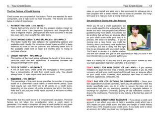 4    Your Credit Score                                                                                                    Your Credit Score             13

The Five Factors of Credit Scoring                                             rates on your behalf and alert you to the opportunity to refinance into a
                                                                               loan program with a lower interest rate as soon as possible. Our long-
Credit scores are comprised of five factors. Points are awarded for each       term goal is to help you build a strong financial future.
component, and a high score is most favorable. The factors are listed
below in order of importance.                                                  Dos and Don’ts During the Loan Process

1. PAYMENT HISTORY – 35% IMPACT                                                When you fill out a credit application, we
   Paying debt on time and in full has the greatest positive impact on         run a credit report for the underwriter. Each
   your credit score. Late payments, judgments and charge-offs all             lender and each loan program has different
   have a negative impact. Delinquencies that have occurred in the last        guidelines they must follow. You should not
   two years carry more weight than older items.                               do anything that will have an adverse effect
                                                                               on your credit score while your loan is in
2. OUTSTANDING CREDIT CARD BALANCES – 30% IMPACT                               process. We know it’s tempting… If you’re
   This factor marks the ratio between the outstanding balance and             moving into a new home, you might be
   available credit. Ideally, the consumer should make an effort to keep       thinking about purchasing new appliances
   balances as close to zero as possible, and definitely below 30% of          or furniture, but this is really not the right
   the available credit limit at least 2-3 months prior to trying to           time to go shopping with your credit cards.
   purchase a home.                                                            You’ll want to remain in a stable position
                                                                               until the loan closes and give us the opportunity to help you lock in the
3. CREDIT HISTORY – 15% IMPACT                                                 best interest rate we can possibly get for you.
   This portion of the credit score indicates the length of time since a
   particular credit line was established. A seasoned borrower will            Here is a handy list of dos and don’ts that you should adhere to after
   always be stronger in this area.                                            your loan application has been submitted to the lender.*

4. TYPE OF CREDIT – 10% IMPACT                                                 DON’T APPLY FOR NEW CREDIT OF ANY KIND – If you receive
   A mix of auto loans, credit cards and mortgages is more positive            invitations to apply for new lines of credit, don’t respond. If you do, that
   than a concentration of debt from credit cards only. You should             company will pull your credit report and this will have an adverse effect
   always have 1-2 open major credit card accounts.                            on your credit score. Likewise, don’t establish new lines of credit for
                                                                               furniture, appliances, computers, etc.
5. INQUIRIES – 10% IMPACT
   This percentage of the credit score quantifies the number of inquiries      DON’T PAY OFF COLLECTIONS OR CHARGE-OFFS – Once your
   made on a consumer’s credit within a twelve-month period. Each              loan application has been submitted, don’t pay off collections unless the
   hard inquiry can cost from two to 25 points on a credit score,              lender specifically asks you to in order to secure the loan and we
   depending on the amount of points someone has left in this factor.          recommend that you do everything possible to negotiate deletion in
   Note that if you pull your credit report yourself, it will have no effect   exchange for payment. Generally, paying off old collections causes a
   on your score.                                                              drop in the credit score. The lender is only looking at the last two years of
                                                                               activity.

Remember that the credit score is a computerized calculation. Personal         DON’T CLOSE CREDIT CARD ACCOUNTS – If you close a credit card
factors are not taken into consideration when a credit report is               account, it can affect your ratio of debt to available credit which has a
generated. It is merely a snapshot of today’s credit profile for any given     30% impact on your credit score, and also your length of credit history
borrower, and it can fluctuate dramatically within the course of a week.       which has a 15% impact on your credit score. If you really want to close
                                                                               an account, do it after you close your mortgage loan.
 