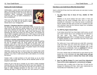 12 Your Credit Score                                                                                                   Your Credit Score             5

Dealing with Credit Challenges                                              How Does a Low Credit Score Affect My Interest Rate?

Unfortunately, a person with a bad credit score is                          Here’s a short list of how much low credit scores can cost when it comes
often in this position because he or she lacks the                          to a mortgage*:
discipline to pay bills on time. Of course, there are
exceptions where unforeseen circumstances                                       1. You May Never Own A Home AT ALL, AGAIN, Or FOR
come into play, such as health complications, or
                                                                                   YEARS
loss of employment.
                                                                                    Whether or not you’ve always had poor credit, or have just
There are a few things that may be able to bring                                    suffered from the recent mortgage crisis, this is a very real
your score up so that you can secure a better
                                                                                    possibility for individuals. If you have low scores or problematic
interest rate on your mortgage loan.
                                                                                    reports, lenders will either deny you flat out or penalize you with
Example 1: Distribute debt from revolving credit.                                   such exorbitant rates that the outcome ranges from completely
Our borrower, Mr. Jones, has a credit score of 664. He has five credit              undesirable to impossible.
cards, but his Visa account is almost maxed out. His other four credit
cards have relatively low balances. Mr. Jones moves part of the debt            2. You Will Pay Higher Interest Rates
from the Visa account to the other major credit card accounts, thus
distributing the debt more evenly over the five cards. This changes the             It just makes sense that if you have higher credit scores, you will
ratio of debt to available credit (which has a 30% impact on the overall            pay a lower interest rate on your mortgage loan and will have to
credit score), and Mr. Jones successfully raises his credit score by 20             put less down. Fair Isaac's consumer website at
points with very little effort.                                                     http://www.myfico.com offers a mortgage payment calculator that
                                                                                    is updated regularly to show consumers how their FICO score
Example 2: Transfer outstanding balances to new accounts.                           can affect their interest rate.
Our borrower, Mr. Smith, has only two credit cards, but both are pushing
the limit of available credit. Mr. Smith opens two new credit card
                                                                                    Per myfico.com, if your credit scores are under 620, consumers
accounts, each with a credit limit of $5,000. He transfers part of his
existing balances to the new accounts. While he has acquired two new                could pay $1420 more per month than someone with a 720
cards that have no established history, the greater impact is the change            credit score for a 30-Year Fixed Rate Mortgage with a loan
in the ratio of debt to available credit.                                           principal amount of $300,000. That’s an additional $17,040 per
                                                                                    year, and approximately $511,151 over the life of the loan.
Ultimately, experts say that it is best to have one to three major credit
cards, and no more than that. You should keep your balances as low as               Of course, interest rates are determined by many factors but the
possible. If you have a credit account with a zero balance, do not close            bottom line is that individuals with low credit scores will pay
the account.
                                                                                    nearly three times more in interest than those with strong
Instead, make a small purchase so the card shows up as an active                    credit scores.
account on your credit report, and you will be awarded points for your
long-term credit history.                                                       3. Now You Will Be Subject To Loan Level Price Adjustment
                                                                                   Fees (LLPA’s) when applying for a conventional mortgage.
These are just a few tips to consider as you seek to obtain mortgage
                                                                                    Consumers with a middle score of less than 719 will now be
financing. But you should always know that as your loan originator, my
job is just beginning when you close your loan with me. As soon as you              charged the following LLPA fees, which were implemented by
begin to make mortgage payments on time and in full, your credit                    Fannie Mae and Freddie Mac on June 1, 2010:
standing will begin to improve. My team and I will continue to monitor
 