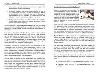 10 Your Credit Score                                                                                                       Your Credit Score             7

        (i.e. proof of payment, etc.) be sure to include a copy of that        How Does the Underwriter View My Score?
        documentation with your dispute letter.
                                                                               If you are considering a home purchase, it is
    3. In addition, prepare a letter to the creditor reporting the item on     in your best interest to make every effort to
       your credit reports, especially if you feel you are a victim of fraud   increase your credit scores as early in the
       or identity theft. Inform the creditor that you are disputing an        process as you can, especially if you know
       error reported to the CRA, state why the claim is inaccurate, and       you have issues you should be dealing with.
       include any relevant documentation to prove your point.                 It is often the case that people are not aware
                                                                               of bad marks on their credit record until they
    4. Send your correspondence via certified mail and, to avoid delay         apply for financing for a major purchase,
       in their replies, always attach proof of social security and proof of   such as a home.
       address right from the beginning.
                                                                               Today, you have access to your credit information all day and every day.
You should receive a response from the CRA within 30 to 45 days. If the
                                                                               This is wonderful news. Consumers now have the opportunity to quickly
error has been corrected, they will send you a fresh copy of your credit
report at no charge to show you that the item has been removed or              correct and maintain credit reports. It is mission critical for consumers to
corrected.                                                                     seize that advantage by assuming responsibility. Lenders, employers,
                                                                               and vendors judge us based on our credit reports, and they know that we
If the bureaus do not respond within 35 days, send a formal complaint          are capable of doing so. The days of excuses are in the rearview mirror.
letter reminding them that per Section 611 of the Fair Credit Reporting
Act they are required to respond within 30 days from the date they             Reports from the credit bureaus*. You can get started by acquiring a
received your initial dispute. Also remind them that per Section 616 &         copy of your credit reports from each of the three major CRAs. It’s
617 of the same Act they are liable for damages, including punitive, and       important to get reports from each of the three—not just one. The CRAs
that if necessary you will seek legal representation. Attach your original     do not share data, so you need to get a full accounting of everything that
dispute letter and proof of delivery to the complaint.                         is being reported.

In addition, just because the credit bureau has determined an item             The reports that you receive directly from the three credit bureaus are
“investigated” does not mean the results are accurate. If you are 100%         easy to read. More importantly, going straight to the source of the data
sure that your claim is true and accurate, and the bureau responds             will ensure that your action plan begins with the most complete
stating that the creditor has verified the information and the item will not   information being reported about you. This includes your credit accounts,
be removed or updated, you must request a reinvestigation under                your credit history, and your personal and demographic information.
Section 611 of the Fair Credit Reporting Act. It’s best to do so within 5
days of receiving the results of their investigation.                          You can order your credit report and score from each credit bureau
                                                                               online, through the mail, or via telephone. Here is the information you
You can repeat this process as many times as you want; however, after          need:
three to four attempts, you may consider filing a complaint with the
Federal Trade Commission Consumer Response Center. You may be                          Equifax: (800) 685-1111 - http://www.equifax.com Cost: $15.95
able to have your case added to a class action lawsuit against the
bureau that is reporting the inaccurate information. You can access the                Experian: (888) 397-3742 - http://www.experian.com Cost:
FTC Complaint Wizard at http://www.ftc.gov/bcp/index.shtml, or you can                 $15.00
mail a complaint letter to the following address:
 
