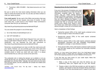 8    Your Credit Score                                                                                                               Your Credit Score               9

         TransUnion: (800) 916-8800 - http://www.transunion.com Cost:                  Disputing Errors On the Credit Report
         $14.95
                                                                                       If you are in the process of reviewing your credit
Be sure to call for the most recent mailing information when you are                   reports, the first thing to do is make sure that the
ready to contact the bureaus by mail. You can also use these numbers to                information contained within the reports is
order your reports by phone.                                                           correct. The U.S. Public Interest Research
                                                                                       Groups (USPIRGs), conducted a 30-state study
                                                                                       on the subject of credit scoring, and published
Free credit reports*. By law, each of the CRAs must provide a free copy                their own report: Mistakes Do Happen: A Look
of your credit report, at your request, once every 12 months. To read                  at Errors in Consumer Credit Reports. The study
more about this, a good source is the Federal Trade Commission’s                       revealed that 79% of consumer credit reports
Consumer Alert that you can download at                                                contain errors. What's more, there's a one-in-
                                                                                       four chance your credit report contains an error
http://www.ftc.gov/bcp/edu/pubs/consumer/alerts/alt156.pdf.                            serious enough to cause you to be denied credit.

You can access this program in one of three ways:                                      Here’s a breakdown of their findings:

a)   Go to http://www.annualcreditreport.com; or                                          • Twenty-five percent (25%) of the credit reports contained errors
                                                                                            serious enough to result in the denial of credit;
b) Call 1-877-322-8228; or
                                                                                          • Seventy-nine percent (79%) of the credit reports contained
                                                                                            mistakes of some kind;
c) Complete the Annual Credit Report Request Form and mail it to:
Annual Credit Report Request Service, P.O. Box 105281, Atlanta, GA                        • Fifty-four percent (54%) of the credit reports contained personal
30348-5281. You can download the form with instructions at                                  demographic information that was misspelled, long-outdated,
http://www.ftc.gov/bcp/edu/pubs/consumer/alerts/alt156.pdf.                                 belonged to a stranger, or was otherwise incorrect;

Remember, annualcreditreport.com does not offer free credit scores with                   • Thirty percent (30%) of the credit reports contained credit accounts
your reports. However, you can purchase your score at the same time                         that had been closed by the consumer but incorrectly remained
that you order your free report for around $7.95 per bureau. To have a                      listed as open.
complete picture of where you stand with your credit, it is always                     SOURCE: U.S. Public Interest Group Research; One In Four Credit Reports Contains
recommended that you order your scores at the same time.                               Errors Serious Enough To Wreak Havoc For Consumers, US PIRG Press release,
                                                                                       06/17/04 http://uspirg.org/uspirgnewsroom.asp?id2=13650&id3=USPIRGnewsroom


The underwriter who is making the decision as to whether or not you                    If you find that you have errors on your credit report, follow this
should get the loan you are asking for will generally look at the scores               procedure to correct those errors.
generated from all three CRAs. Typically, the score will not be the same
from all three reports, and the underwriter will consider the middle score                 1. Make a copy of the report and circle the item(s) you are
as a barometer.                                                                               questioning. Keep your original copy for your own records.

*SOURCE: Linda Ferrari’s   Book,   The   Big   Score   –   Getting   Your   Reports,       2. Prepare a letter to the CRA that provided you with the report in
www.lindaferrari.com                                                                          question, and request to have the erroneous item(s) removed or
                                                                                              corrected. If you have documented proof in support of your claim
 