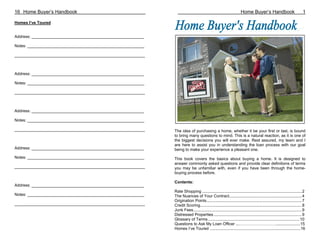 16 Home Buyer’s Handbook                                                                                            Home Buyer’s Handbook                               1

Homes I’ve Toured


Address: __________________________________________________

Notes: ____________________________________________________

__________________________________________________________



Address: __________________________________________________

Notes: ____________________________________________________

__________________________________________________________



Address: __________________________________________________

Notes: ____________________________________________________

__________________________________________________________    The idea of purchasing a home, whether it be your first or last, is bound
                                                              to bring many questions to mind. This is a natural reaction, as it is one of
                                                              the biggest decisions you will ever make. Rest assured, my team and I
                                                              are here to assist you in understanding the loan process with our goal
Address: __________________________________________________   being to make your experience a pleasant one.
Notes: ____________________________________________________   This book covers the basics about buying a home. It is designed to
                                                              answer commonly asked questions and provide clear definitions of terms
__________________________________________________________    you may be unfamiliar with, even if you have been through the home-
                                                              buying process before.

                                                              Contents:
Address: __________________________________________________
                                                              Rate Shopping ......................................................................................... 2
Notes: ____________________________________________________   The Nuances of Your Contract................................................................. 4
                                                              Origination Points..................................................................................... 7
__________________________________________________________    Credit Scoring........................................................................................... 8
                                                              Junk Fees................................................................................................. 9
                                                              Distressed Properties............................................................................... 9
                                                              Glossary of Terms.................................................................................. 10
                                                              Questions to Ask My Loan Officer ...………………………......................15
                                                              Homes I’ve Toured .................................................................................16
 