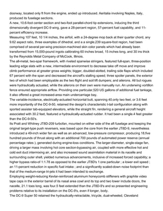 doorway, located only ft from the engine, ended up introduced. Aeritalia involving Naples, Italy,
produced its fuselage sections.
A new, 10.6-foot center section and two-foot parallel-chord tip extensions, inducing the third
dimensionally divergent DC-9 wing, gave a 28-percent region, 57-percent fuel capability, and 11-
percent efficiency increase.
Measuring 107 feet, 10 1/4 inches, the airfoil, with a 24-degree mop back at their quarter chord, any
9.62 aspect ratio, three examples of dihedral, and a a single,239 square-foot region, had been
comprised of several per-wing precision-machined skin color panels which had already been
transformed from 15,000-pound ingots calibrating 60 inches broad, 15 inches long, and 30 ins thick
by the Reynolds Metal Company of McCook, Illinois.
The all-metal, two-spar framework, with riveted spanwise stringers, featured full-span, three-position
leading edge slats with a new, intermediate environment to decrease take off move and improve
climb performance at greater gross weights; bigger, doubled-slotted, trailing side flaps which included
67 percent with the span and decreased the aircraft's stalling speed; three spoiler panels, the exterior
two of which had been employable as the two flight and soil lift dumpers; and ailerons. All but rogues
were hydraulically actuated, while the ailerons on their own were manually run. An underwing vortillon
fence ensured appropriate airflow. Providing one particular,520 US gallons of additional fuel tankage,
it also offered a great increased-area main undercarriage bay.
The variable-incidence, electrically-actuated horizontal butt, spanning 40.only two feet, or 3.6 feet
more importantly of the DC-9-50, retained the design's characteristic t-tail configuration along with
sported assister tab-equipped elevators, while the straight fin, rendering a general aircraft height
associated with 30.2 feet, featured a hydraulically-actuated rudder. It had been a single.4 feet greater
than the DC-9-50's.
Its Pratt and Whitney JT8D-209 turbofan, mounted on either side of the aft fuselage and keeping the
original target-type push reversers, was based upon the core from the earlier JT8D-9, nevertheless
introduced a 49-inch wider fan as well as an advanced, low-pressure compressor, producing 18,five
hundred pounds of thrust along with an additional 700 pounds of automated power reserve (annual
percentage rates ), generated during engine-loss conditions. The larger-diameter, single-stage fan,
driving a larger mass involving hot core section-bypassing air, coupled with more effective hot and
cold exit duct intermixing air, and also increased sound assimilation material in its nacelle and
surrounding outer shell, yielded numerous advancements, inclusive of increased forced capability; a
higher bypass ratio-of 1:1.78 as opposed to the earlier JT8D's 1:one particular ; a lower exit speed ;
an 11-percent reduction in specific fuel intake ; and a significantly scaled-down noise footprint than
that of the medium-range tri-jets it had been intended to exchange.
Employing weight-reducing Kevlar-reinforced aluminum honeycomb stiffeners with graphite video
tape caps in the exterior barrel of its nasal area cowl and its top and two lower include doors, the
nacelle, 21.1 toes long, was four.5 feet extended than the JT8D-9's and so presented engineering
problems relative to its installation on the DC-9's, even if longer, body.
The DC-9 Super 50 retained the hydraulically-retractable, tricycle, dual-wheeled, Cleveland
 