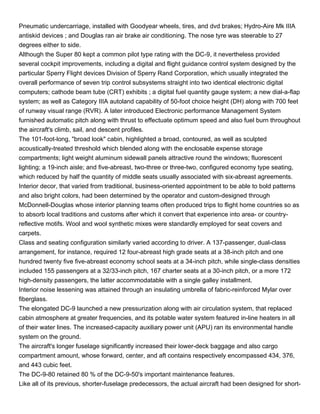 Pneumatic undercarriage, installed with Goodyear wheels, tires, and dvd brakes; Hydro-Aire Mk IIIA
antiskid devices ; and Douglas ran air brake air conditioning. The nose tyre was steerable to 27
degrees either to side.
Although the Super 80 kept a common pilot type rating with the DC-9, it nevertheless provided
several cockpit improvements, including a digital and flight guidance control system designed by the
particular Sperry Flight devices Division of Sperry Rand Corporation, which usually integrated the
overall performance of seven trip control subsystems straight into two identical electronic digital
computers; cathode beam tube (CRT) exhibits ; a digital fuel quantity gauge system; a new dial-a-flap
system; as well as Category IIIA autoland capability of 50-foot choice height (DH) along with 700 feet
of runway visual range (RVR). A later introduced Electronic performance Management System
furnished automatic pitch along with thrust to effectuate optimum speed and also fuel burn throughout
the aircraft's climb, sail, and descent profiles.
The 101-foot-long, "broad look" cabin, highlighted a broad, contoured, as well as sculpted
acoustically-treated threshold which blended along with the enclosable expense storage
compartments; light weight aluminum sidewall panels attractive round the windows; fluorescent
lighting; a 19-inch aisle; and five-abreast, two-three or three-two, configured economy type seating,
which reduced by half the quantity of middle seats usually associated with six-abreast agreements.
Interior decor, that varied from traditional, business-oriented appointment to be able to bold patterns
and also bright colors, had been determined by the operator and custom-designed through
McDonnell-Douglas whose interior planning teams often produced trips to flight home countries so as
to absorb local traditions and customs after which it convert that experience into area- or country-
reflective motifs. Wool and wool synthetic mixes were standardly employed for seat covers and
carpets.
Class and seating configuration similarly varied according to driver. A 137-passenger, dual-class
arrangement, for instance, required 12 four-abreast high grade seats at a 38-inch pitch and one
hundred twenty five five-abreast economy school seats at a 34-inch pitch, while single-class densities
included 155 passengers at a 32/33-inch pitch, 167 charter seats at a 30-inch pitch, or a more 172
high-density passengers, the latter accommodatable with a single galley installment.
Interior noise lessening was attained through an insulating umbrella of fabric-reinforced Mylar over
fiberglass.
The elongated DC-9 launched a new pressurization along with air circulation system, that replaced
cabin atmosphere at greater frequencies, and its potable water system featured in-line heaters in all
of their water lines. The increased-capacity auxiliary power unit (APU) ran its environmental handle
system on the ground.
The aircraft's longer fuselage significantly increased their lower-deck baggage and also cargo
compartment amount, whose forward, center, and aft contains respectively encompassed 434, 376,
and 443 cubic feet.
The DC-9-80 retained 80 % of the DC-9-50's important maintenance features.
Like all of its previous, shorter-fuselage predecessors, the actual aircraft had been designed for short-
 