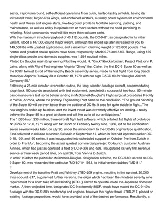 sector, rapid-turnaround, self-sufficient operations from quick, limited-facility airfields, having its
increased thrust, larger-area wings, self-contained airstairs, auxiliary power system for environmental
health and fitness and engine starts, low-to-ground profile to facilitate servicing, packing, and
maintenance, as well as ability to operate two or more sectors without the need pertaining to
refueling. Most turnarounds required little more than suitcase carts.
With the maximum structural payload of 40,112 pounds, the DC-9-81, as designated in its initial
variant, stood a 147,000-pound major weight, although this ended up later increased for you to
149,500 lbs with uprated applications, and a maximum clinching weight of 128,000 pounds. The
normal and greatest cruise speeds have been, respectively, Mach 0.76 and 3.80. Range, using 155
single-class people and domestic supplies, was 1,564 nautical miles.
Piloted by Douglas main Engineering Pilot they would. H. "Knick" Knickerbocker, Project Pilot john P.
Laine, along with Flight Test engineer Virginia "Ginny" the. Claire, the first DC-9 Super 80 as well as
the 909th twin-jet to roll off the lengthy Beach assembly series, made its first flight from long Beach
Municipal Airport's Runway 30 in October 18, 1979 with call sign DACO 80-for "Douglas Aircraft
Company 80."
Following a 25-mile circular, overwater routine, the long, slender-fuselage aircraft, accommodating
tough luck,100 pounds associated with test equipment, completed a successful two-hour, 50-minute
basic-maneuvers test sortie before landing in McDonnell-Douglas's Flight surgical procedures Facility
in Yuma, Arizona, where the primary Engineering Pilot came to the conclusion, "The ground handling
of the Super 80 will be even better than the additional DC-9s. It also felt quite stable in flight...The
new engines ended up faultless, and the invert thrust was extremely effective on landing...i really
believe the Super 80 is a great airplane and will live up to all our anticipations."
The 1,085-hour, $36 million, three-aircraft flight test software, which entailed 1st flights of prototype
N1002G on 12, 6, 1979 along with N1002W on February twenty nine, 1980, led to faa certification
seven several weeks later, on july 26, under the amendment to the DC-9's original type qualification.
First delivered to release customer Swissair in September 12, which in fact had operated earlier DC-
9-15, -30, and -50 series, it was inaugurated into scheduled support on October five from Zurich in
order to Frankfurt, becoming the actual quietest commercial pure-jet. Co-launch customer Austrian
Airlines, which had just as operated a fleet of DC-9-30s and -50s, inaugurated its very first revenue
service a three week period later, on april 26, from Vienna to Zurich.
In order to adopt the particular McDonnell-Douglas designation scheme, the DC-9-80, as well as DC-
9 Super 80, was rebranded the particular "MD-80" in 1983, its initial version dubbed "MD-81."
II
Development of the baseline Pratt and Whitney JT8D-209 engine, resulting in the uprated, 20,000
thrust-pound -217, augmented further versions, the origin which had been the nineteen seventy nine
requirement for a short take off and landing (STOL) aircraft to operate inside the Japanese domestic
market. A then-projected time, designated DC-9 extremely 80SF, would have mated the DC-9-40's
fuselage with the DC-9-80's mentorship and engines, however the higher-thrust JT8D-217, placed on
existing fuselage proportions, would have provided a lot of the desired performance. Resultantly, a
 