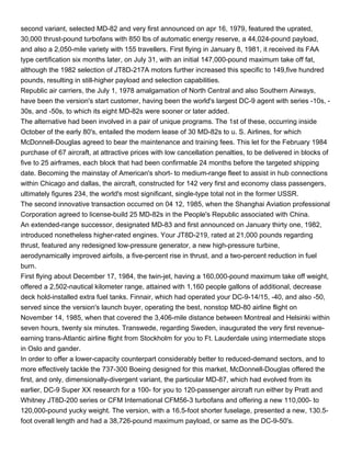 second variant, selected MD-82 and very first announced on apr 16, 1979, featured the uprated,
30,000 thrust-pound turbofans with 850 lbs of automatic energy reserve, a 44,024-pound payload,
and also a 2,050-mile variety with 155 travellers. First flying in January 8, 1981, it received its FAA
type certification six months later, on July 31, with an initial 147,000-pound maximum take off fat,
although the 1982 selection of JT8D-217A motors further increased this specific to 149,five hundred
pounds, resulting in still-higher payload and selection capabilities.
Republic air carriers, the July 1, 1978 amalgamation of North Central and also Southern Airways,
have been the version's start customer, having been the world's largest DC-9 agent with series -10s, -
30s, and -50s, to which its eight MD-82s were sooner or later added.
The alternative had been involved in a pair of unique programs. The 1st of these, occurring inside
October of the early 80's, entailed the modern lease of 30 MD-82s to u. S. Airlines, for which
McDonnell-Douglas agreed to bear the maintenance and training fees. This let for the February 1984
purchase of 67 aircraft, at attractive prices with low cancellation penalties, to be delivered in blocks of
five to 25 airframes, each block that had been confirmable 24 months before the targeted shipping
date. Becoming the mainstay of American's short- to medium-range fleet to assist in hub connections
within Chicago and dallas, the aircraft, constructed for 142 very first and economy class passengers,
ultimately figures 234, the world's most significant, single-type total not in the former USSR.
The second innovative transaction occurred on 04 12, 1985, when the Shanghai Aviation professional
Corporation agreed to license-build 25 MD-82s in the People's Republic associated with China.
An extended-range successor, designated MD-83 and first announced on January thirty one, 1982,
introduced nonetheless higher-rated engines. Your JT8D-219, rated at 21,000 pounds regarding
thrust, featured any redesigned low-pressure generator, a new high-pressure turbine,
aerodynamically improved airfoils, a five-percent rise in thrust, and a two-percent reduction in fuel
burn.
First flying about December 17, 1984, the twin-jet, having a 160,000-pound maximum take off weight,
offered a 2,502-nautical kilometer range, attained with 1,160 people gallons of additional, decrease
deck hold-installed extra fuel tanks. Finnair, which had operated your DC-9-14/15, -40, and also -50,
served since the version's launch buyer, operating the best, nonstop MD-80 airline flight on
November 14, 1985, when that covered the 3,406-mile distance between Montreal and Helsinki within
seven hours, twenty six minutes. Transwede, regarding Sweden, inaugurated the very first revenue-
earning trans-Atlantic airline flight from Stockholm for you to Ft. Lauderdale using intermediate stops
in Oslo and gander.
In order to offer a lower-capacity counterpart considerably better to reduced-demand sectors, and to
more effectively tackle the 737-300 Boeing designed for this market, McDonnell-Douglas offered the
first, and only, dimensionally-divergent variant, the particular MD-87, which had evolved from its
earlier, DC-9 Super XX research for a 100- for you to 120-passenger aircraft run either by Pratt and
Whitney JT8D-200 series or CFM International CFM56-3 turbofans and offering a new 110,000- to
120,000-pound yucky weight. The version, with a 16.5-foot shorter fuselage, presented a new, 130.5-
foot overall length and had a 38,726-pound maximum payload, or same as the DC-9-50's.
 