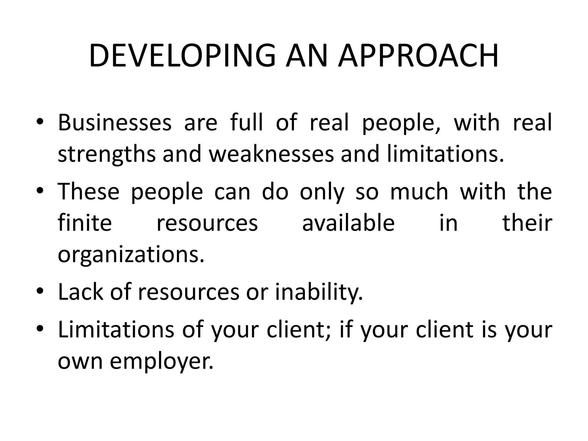 DEVELOPING AN APPROACH
• Businesses are full of real people, with real
strengths and weaknesses and limitations.
• These people can do only so much with the
finite resources available in their
organizations.
• Lack of resources or inability.
• Limitations of your client; if your client is your
own employer.
 