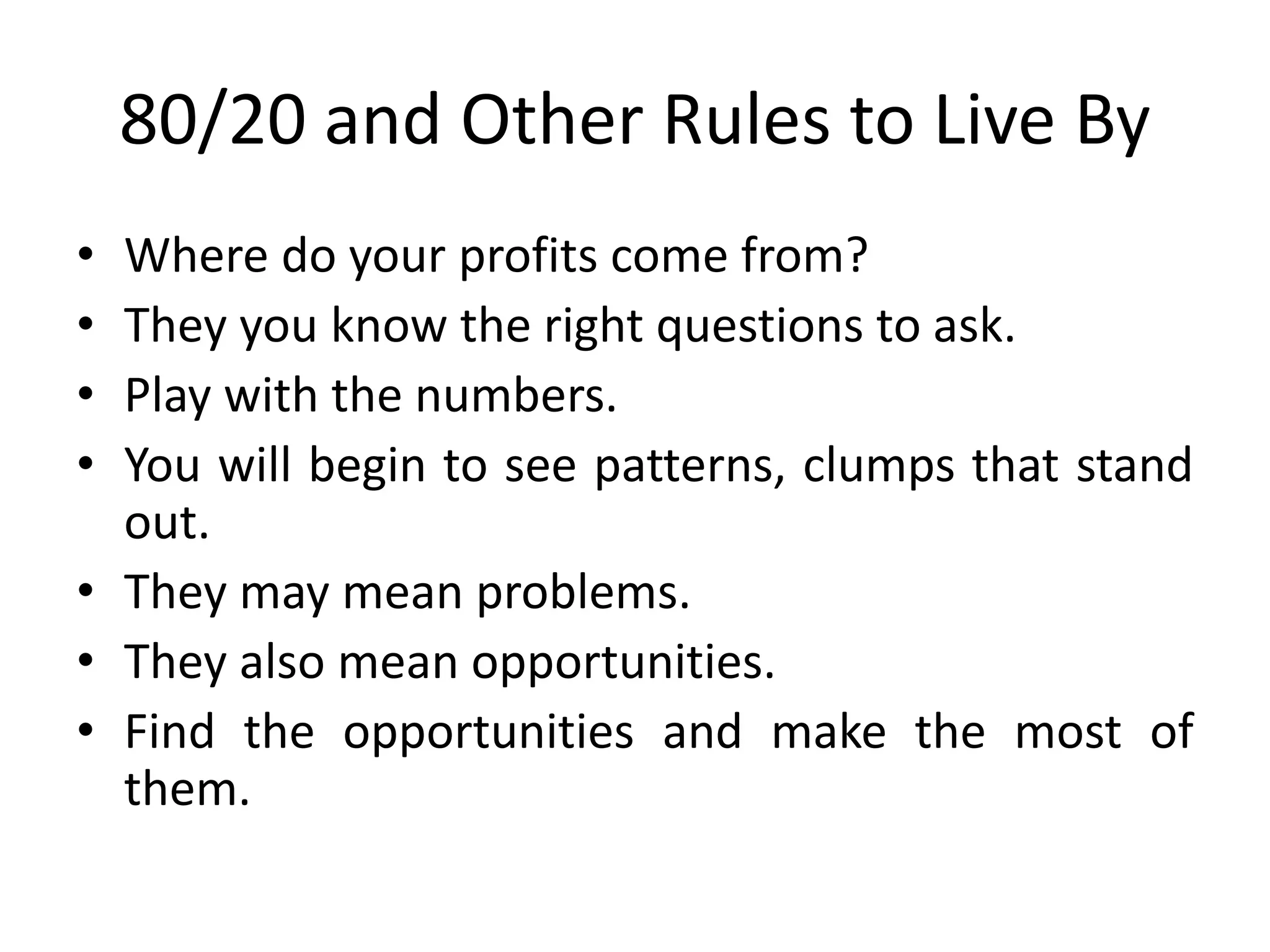 80/20 and Other Rules to Live By
• Where do your profits come from?
• They you know the right questions to ask.
• Play with the numbers.
• You will begin to see patterns, clumps that stand
out.
• They may mean problems.
• They also mean opportunities.
• Find the opportunities and make the most of
them.
 