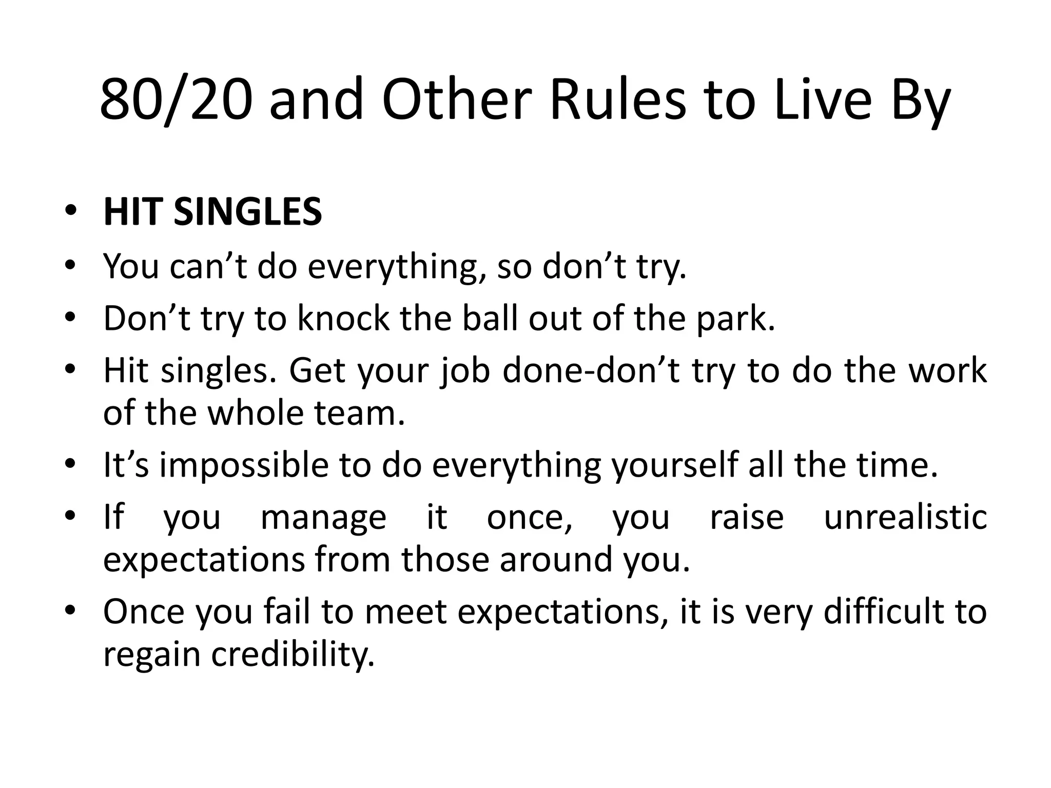 80/20 and Other Rules to Live By
• HIT SINGLES
• You can’t do everything, so don’t try.
• Don’t try to knock the ball out of the park.
• Hit singles. Get your job done-don’t try to do the work
of the whole team.
• It’s impossible to do everything yourself all the time.
• If you manage it once, you raise unrealistic
expectations from those around you.
• Once you fail to meet expectations, it is very difficult to
regain credibility.
 