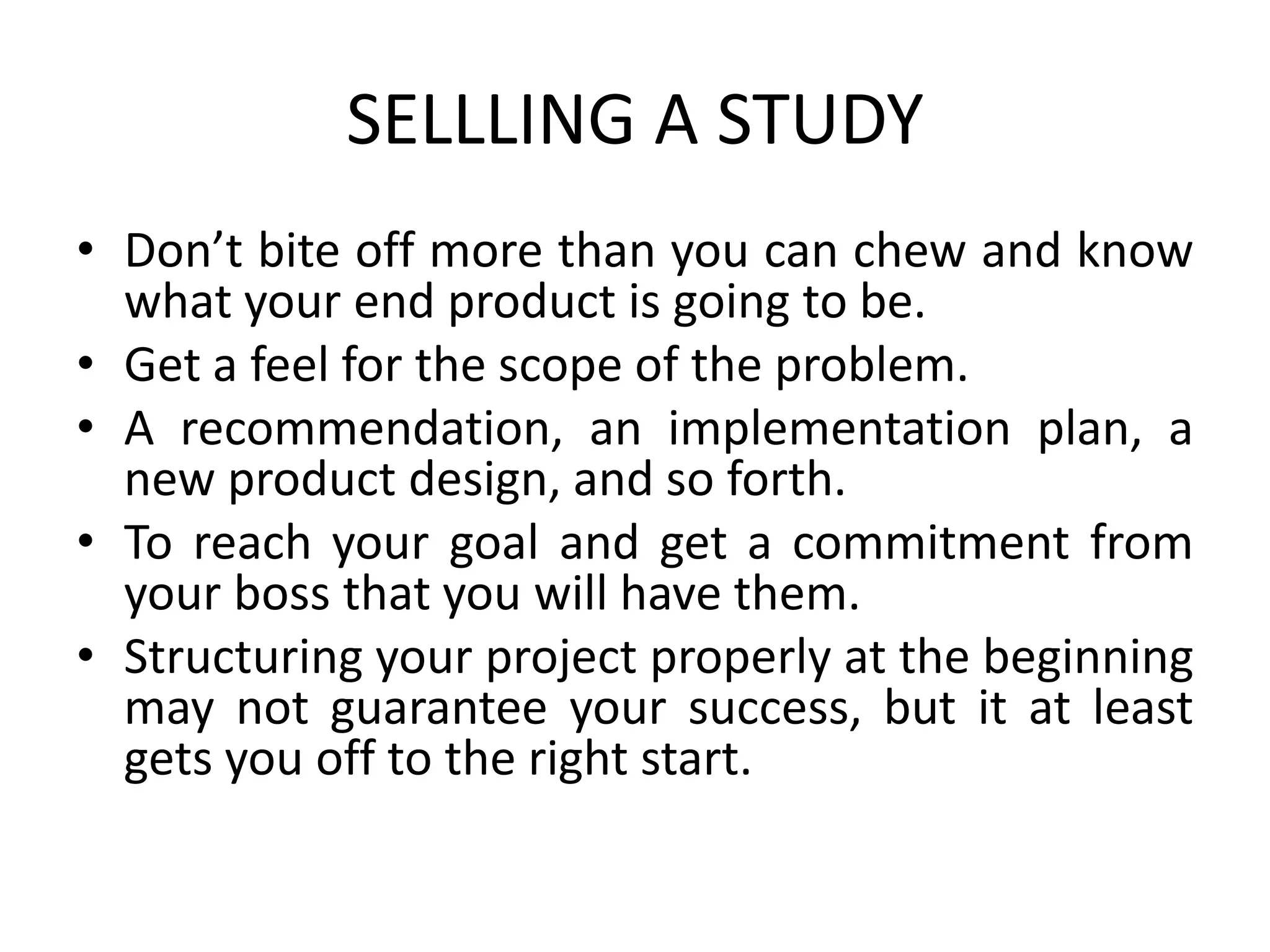 SELLLING A STUDY
• Don’t bite off more than you can chew and know
what your end product is going to be.
• Get a feel for the scope of the problem.
• A recommendation, an implementation plan, a
new product design, and so forth.
• To reach your goal and get a commitment from
your boss that you will have them.
• Structuring your project properly at the beginning
may not guarantee your success, but it at least
gets you off to the right start.
 
