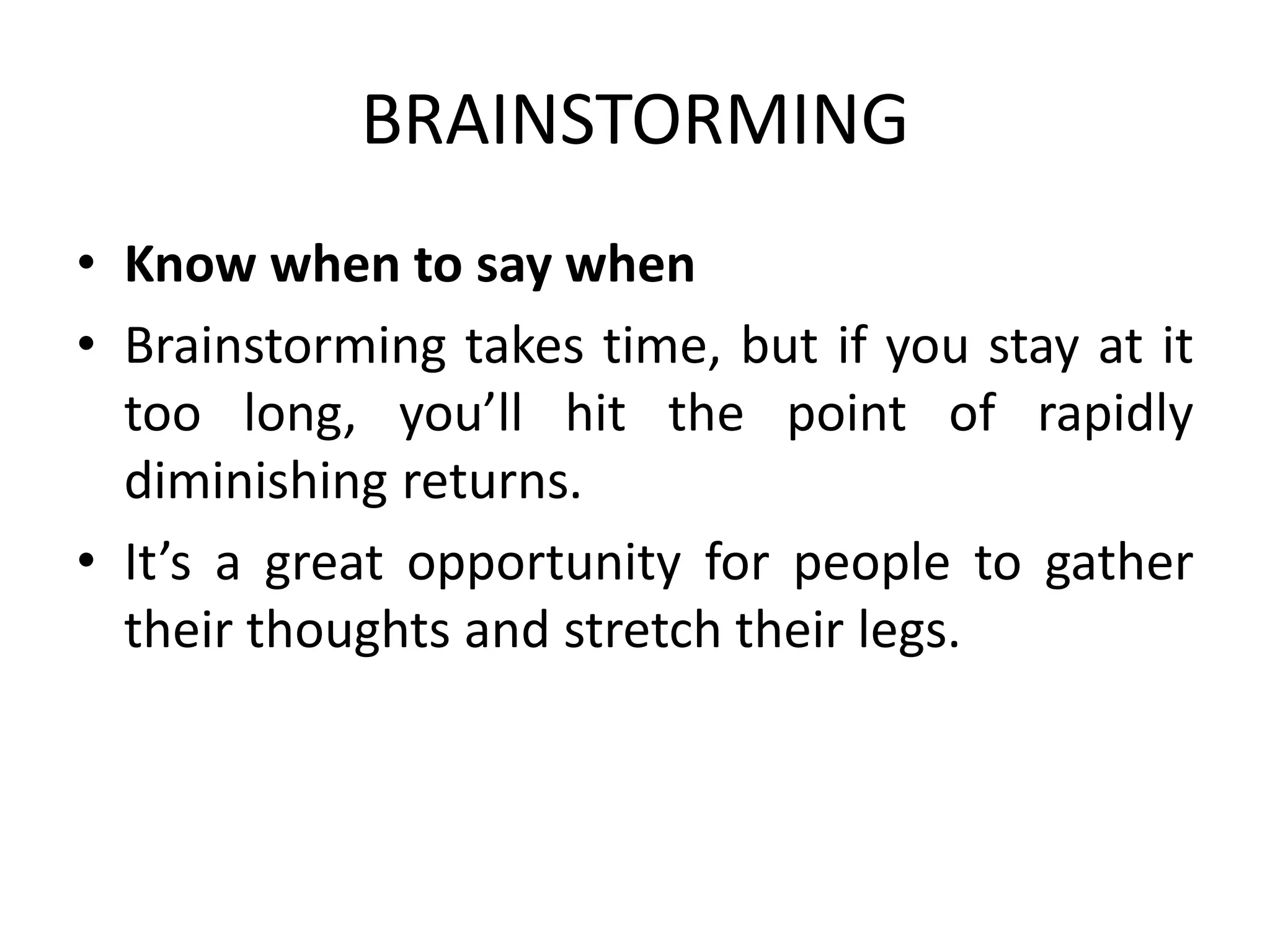 BRAINSTORMING
• Know when to say when
• Brainstorming takes time, but if you stay at it
too long, you’ll hit the point of rapidly
diminishing returns.
• It’s a great opportunity for people to gather
their thoughts and stretch their legs.
 
