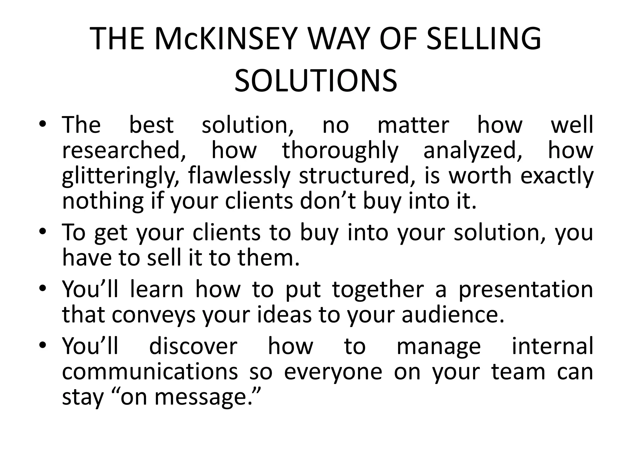 THE McKINSEY WAY OF SELLING
SOLUTIONS
• The best solution, no matter how well
researched, how thoroughly analyzed, how
glitteringly, flawlessly structured, is worth exactly
nothing if your clients don’t buy into it.
• To get your clients to buy into your solution, you
have to sell it to them.
• You’ll learn how to put together a presentation
that conveys your ideas to your audience.
• You’ll discover how to manage internal
communications so everyone on your team can
stay “on message.”
 