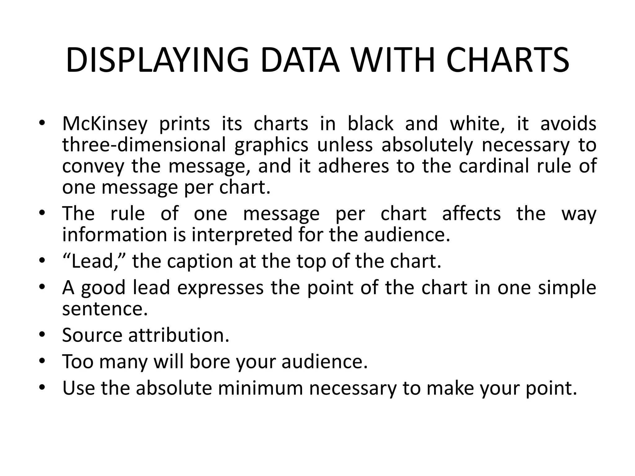DISPLAYING DATA WITH CHARTS
• McKinsey prints its charts in black and white, it avoids
three-dimensional graphics unless absolutely necessary to
convey the message, and it adheres to the cardinal rule of
one message per chart.
• The rule of one message per chart affects the way
information is interpreted for the audience.
• “Lead,” the caption at the top of the chart.
• A good lead expresses the point of the chart in one simple
sentence.
• Source attribution.
• Too many will bore your audience.
• Use the absolute minimum necessary to make your point.
 