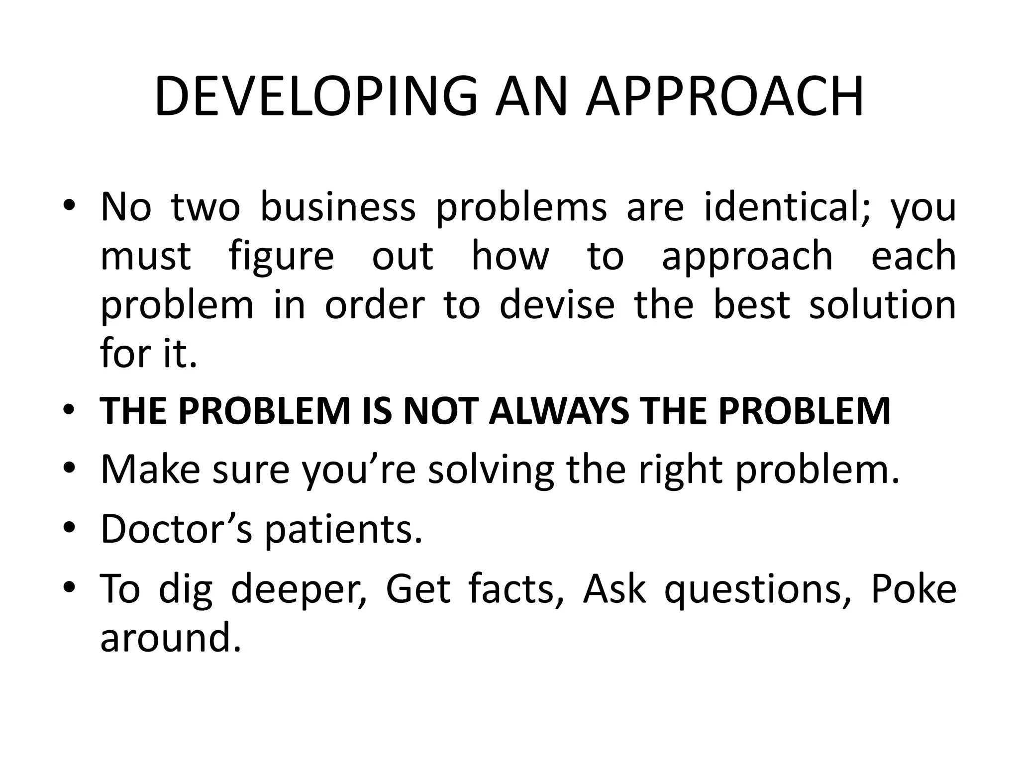 DEVELOPING AN APPROACH
• No two business problems are identical; you
must figure out how to approach each
problem in order to devise the best solution
for it.
• THE PROBLEM IS NOT ALWAYS THE PROBLEM
• Make sure you’re solving the right problem.
• Doctor’s patients.
• To dig deeper, Get facts, Ask questions, Poke
around.
 