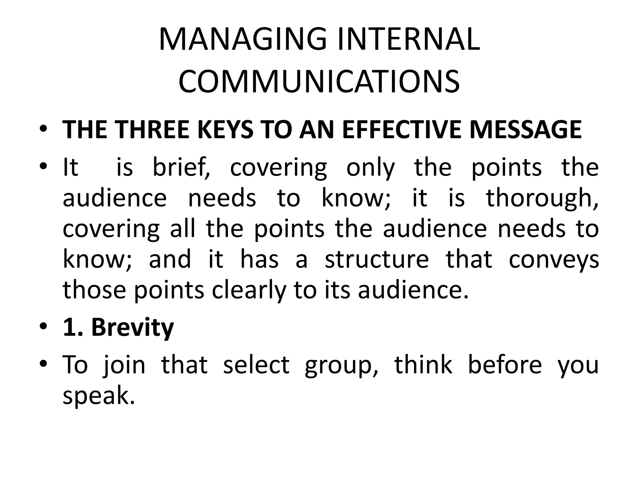 MANAGING INTERNAL
COMMUNICATIONS
• THE THREE KEYS TO AN EFFECTIVE MESSAGE
• It is brief, covering only the points the
audience needs to know; it is thorough,
covering all the points the audience needs to
know; and it has a structure that conveys
those points clearly to its audience.
• 1. Brevity
• To join that select group, think before you
speak.
 