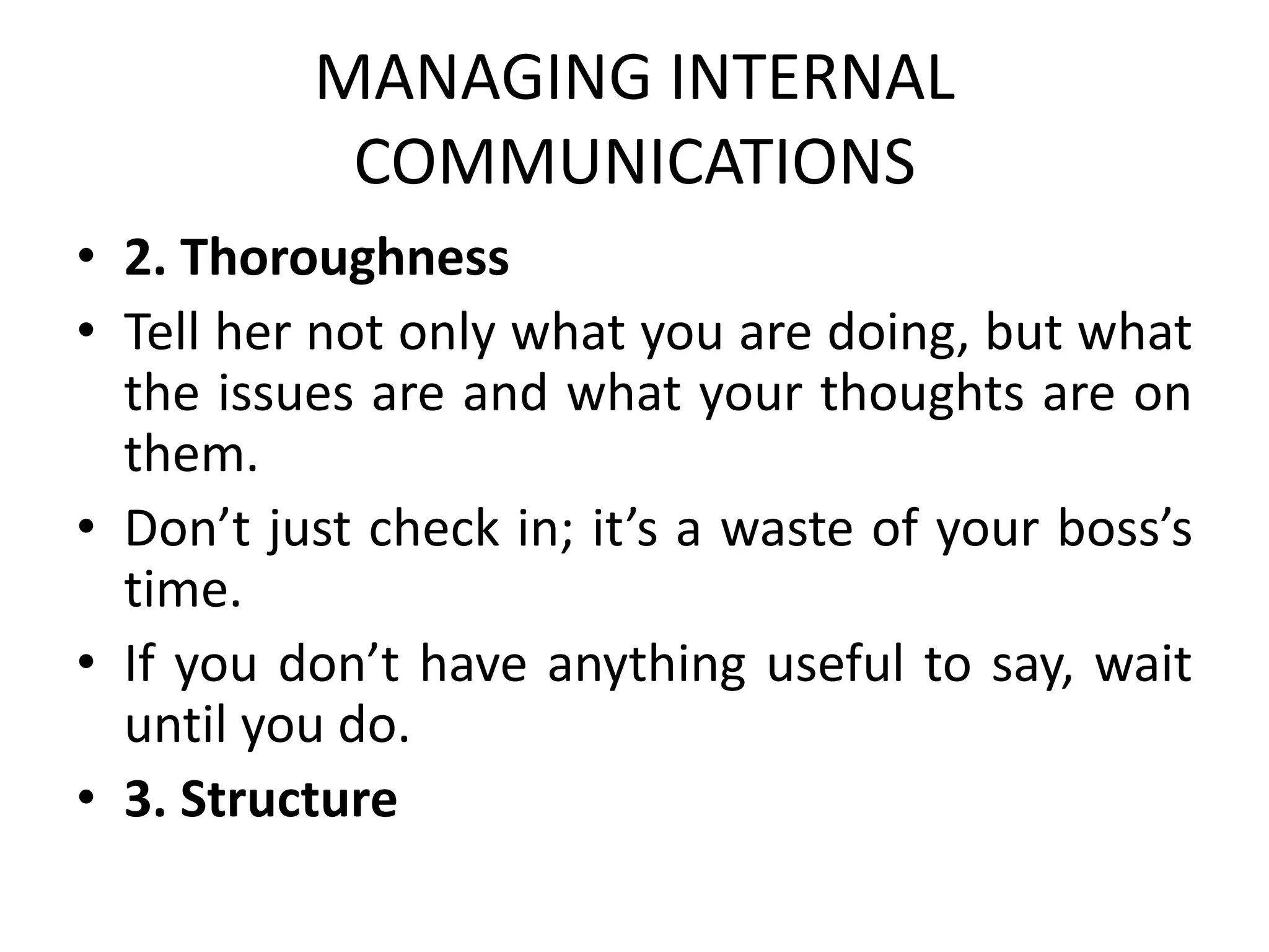 MANAGING INTERNAL
COMMUNICATIONS
• 2. Thoroughness
• Tell her not only what you are doing, but what
the issues are and what your thoughts are on
them.
• Don’t just check in; it’s a waste of your boss’s
time.
• If you don’t have anything useful to say, wait
until you do.
• 3. Structure
 