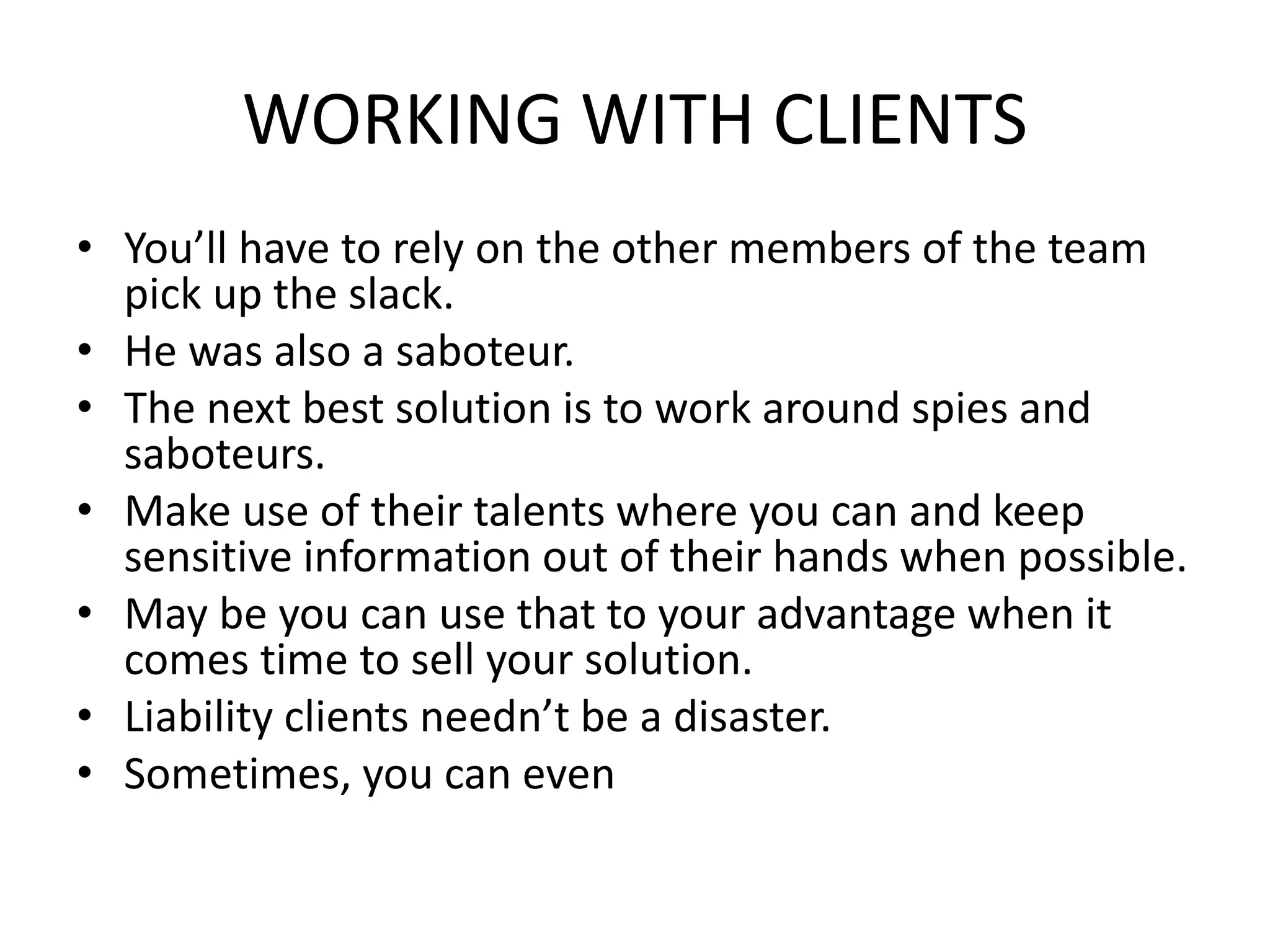 WORKING WITH CLIENTS
• You’ll have to rely on the other members of the team
pick up the slack.
• He was also a saboteur.
• The next best solution is to work around spies and
saboteurs.
• Make use of their talents where you can and keep
sensitive information out of their hands when possible.
• May be you can use that to your advantage when it
comes time to sell your solution.
• Liability clients needn’t be a disaster.
• Sometimes, you can even
 