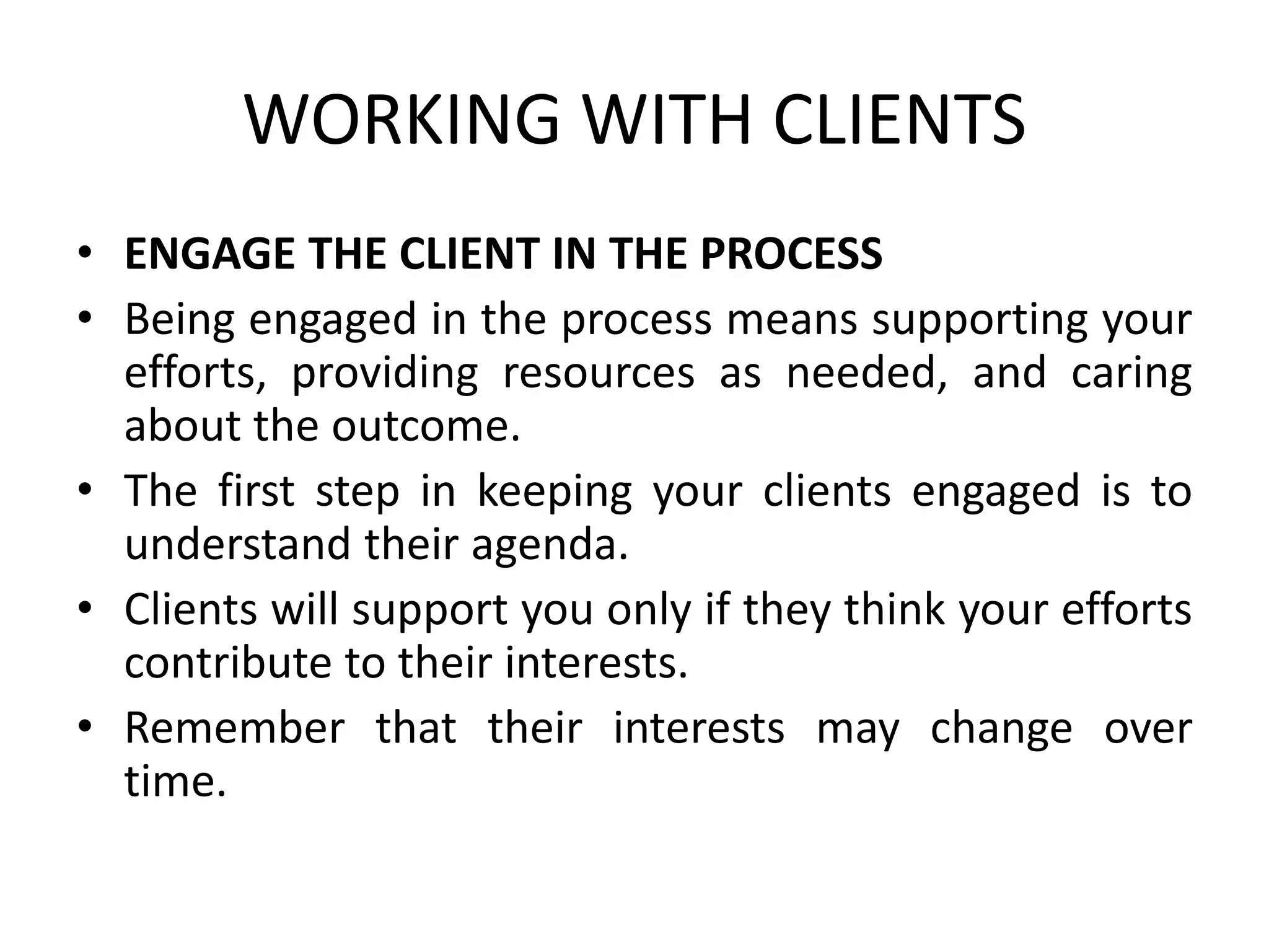 WORKING WITH CLIENTS
• ENGAGE THE CLIENT IN THE PROCESS
• Being engaged in the process means supporting your
efforts, providing resources as needed, and caring
about the outcome.
• The first step in keeping your clients engaged is to
understand their agenda.
• Clients will support you only if they think your efforts
contribute to their interests.
• Remember that their interests may change over
time.
 