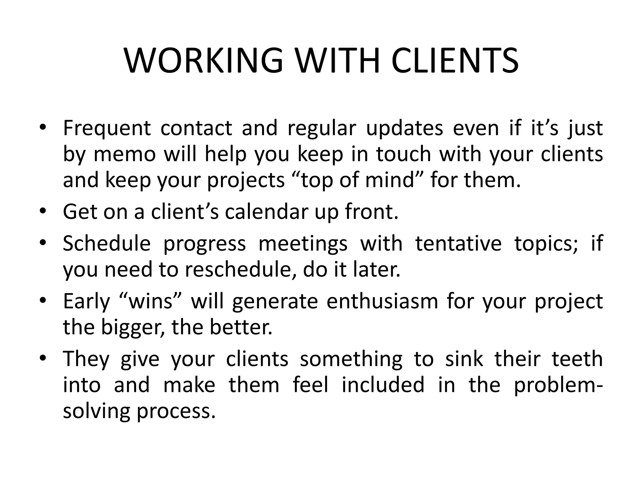 WORKING WITH CLIENTS
• Frequent contact and regular updates even if it’s just
by memo will help you keep in touch with your clients
and keep your projects “top of mind” for them.
• Get on a client’s calendar up front.
• Schedule progress meetings with tentative topics; if
you need to reschedule, do it later.
• Early “wins” will generate enthusiasm for your project
the bigger, the better.
• They give your clients something to sink their teeth
into and make them feel included in the problem-
solving process.
 