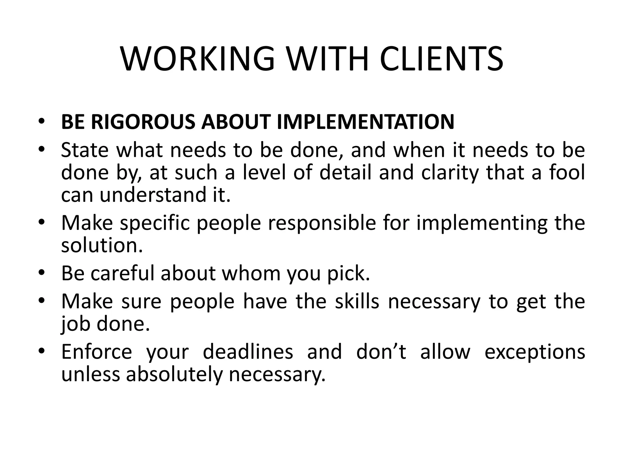 WORKING WITH CLIENTS
• BE RIGOROUS ABOUT IMPLEMENTATION
• State what needs to be done, and when it needs to be
done by, at such a level of detail and clarity that a fool
can understand it.
• Make specific people responsible for implementing the
solution.
• Be careful about whom you pick.
• Make sure people have the skills necessary to get the
job done.
• Enforce your deadlines and don’t allow exceptions
unless absolutely necessary.
 
