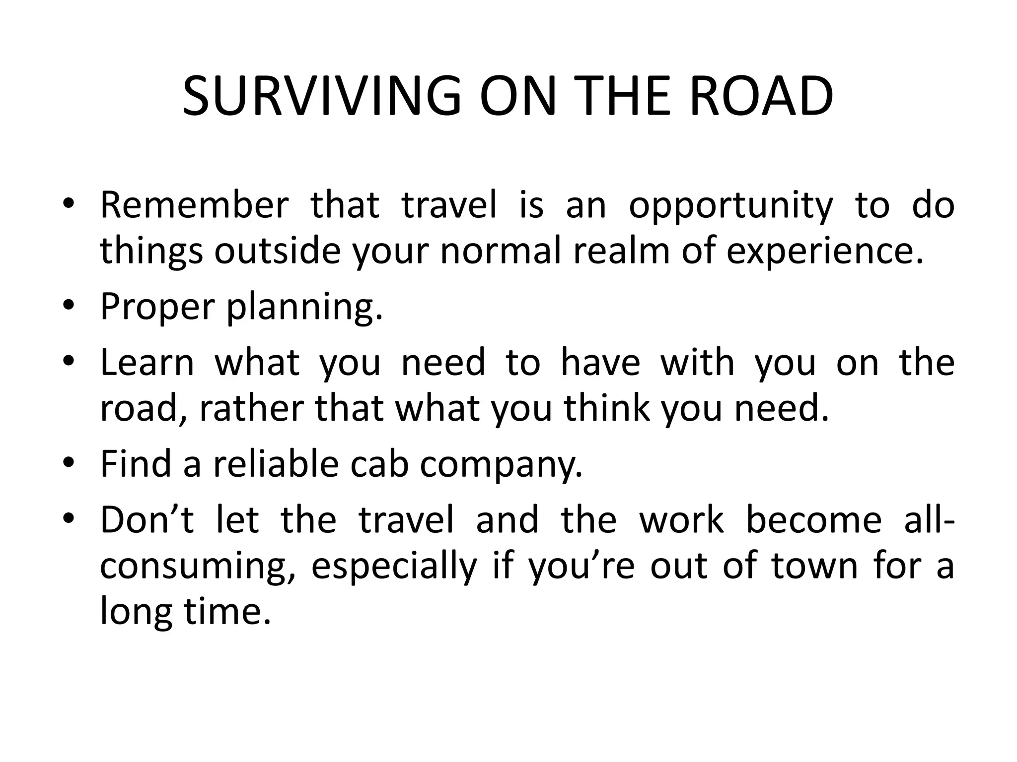 SURVIVING ON THE ROAD
• Remember that travel is an opportunity to do
things outside your normal realm of experience.
• Proper planning.
• Learn what you need to have with you on the
road, rather that what you think you need.
• Find a reliable cab company.
• Don’t let the travel and the work become all-
consuming, especially if you’re out of town for a
long time.
 