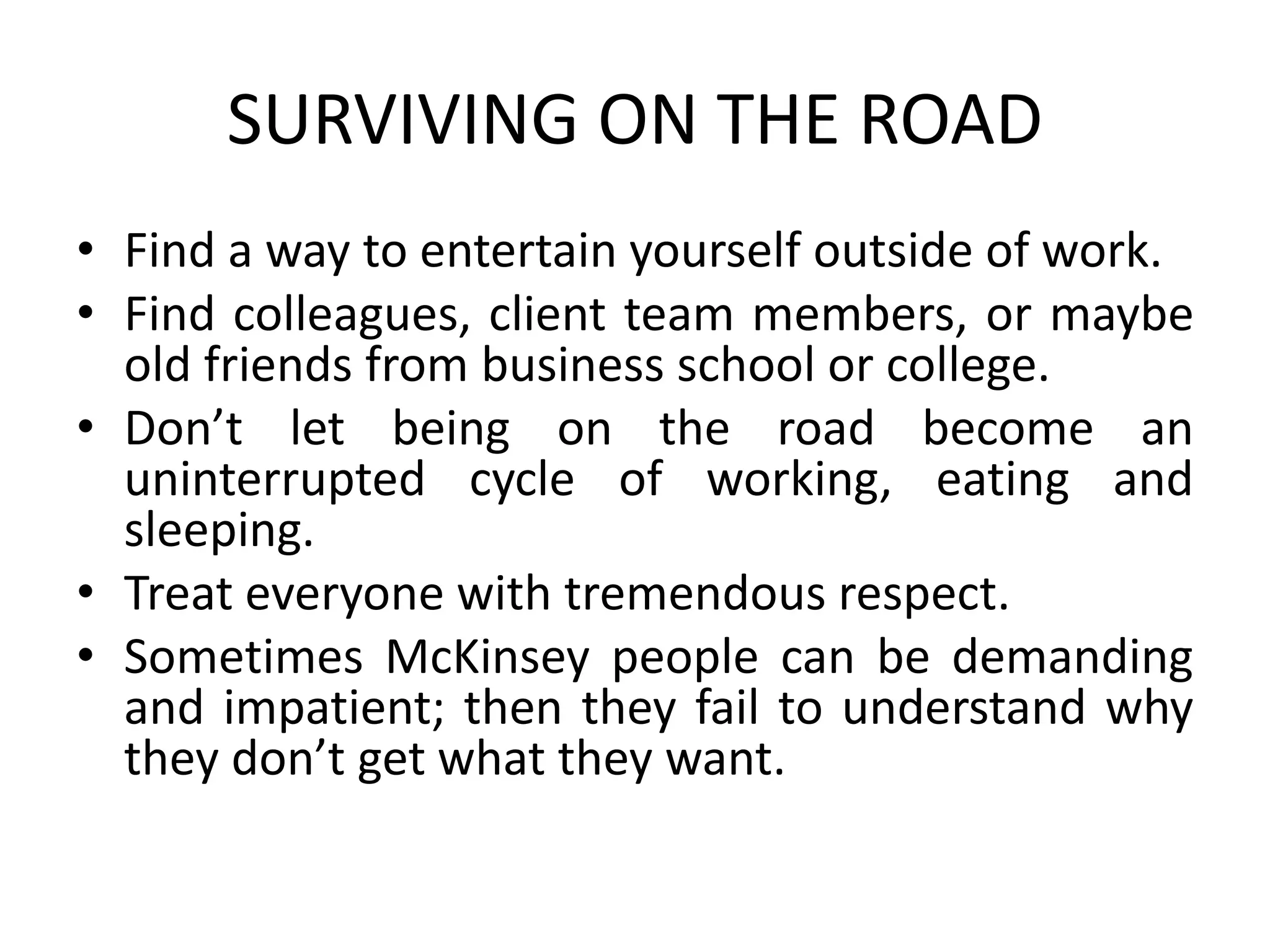 SURVIVING ON THE ROAD
• Find a way to entertain yourself outside of work.
• Find colleagues, client team members, or maybe
old friends from business school or college.
• Don’t let being on the road become an
uninterrupted cycle of working, eating and
sleeping.
• Treat everyone with tremendous respect.
• Sometimes McKinsey people can be demanding
and impatient; then they fail to understand why
they don’t get what they want.
 