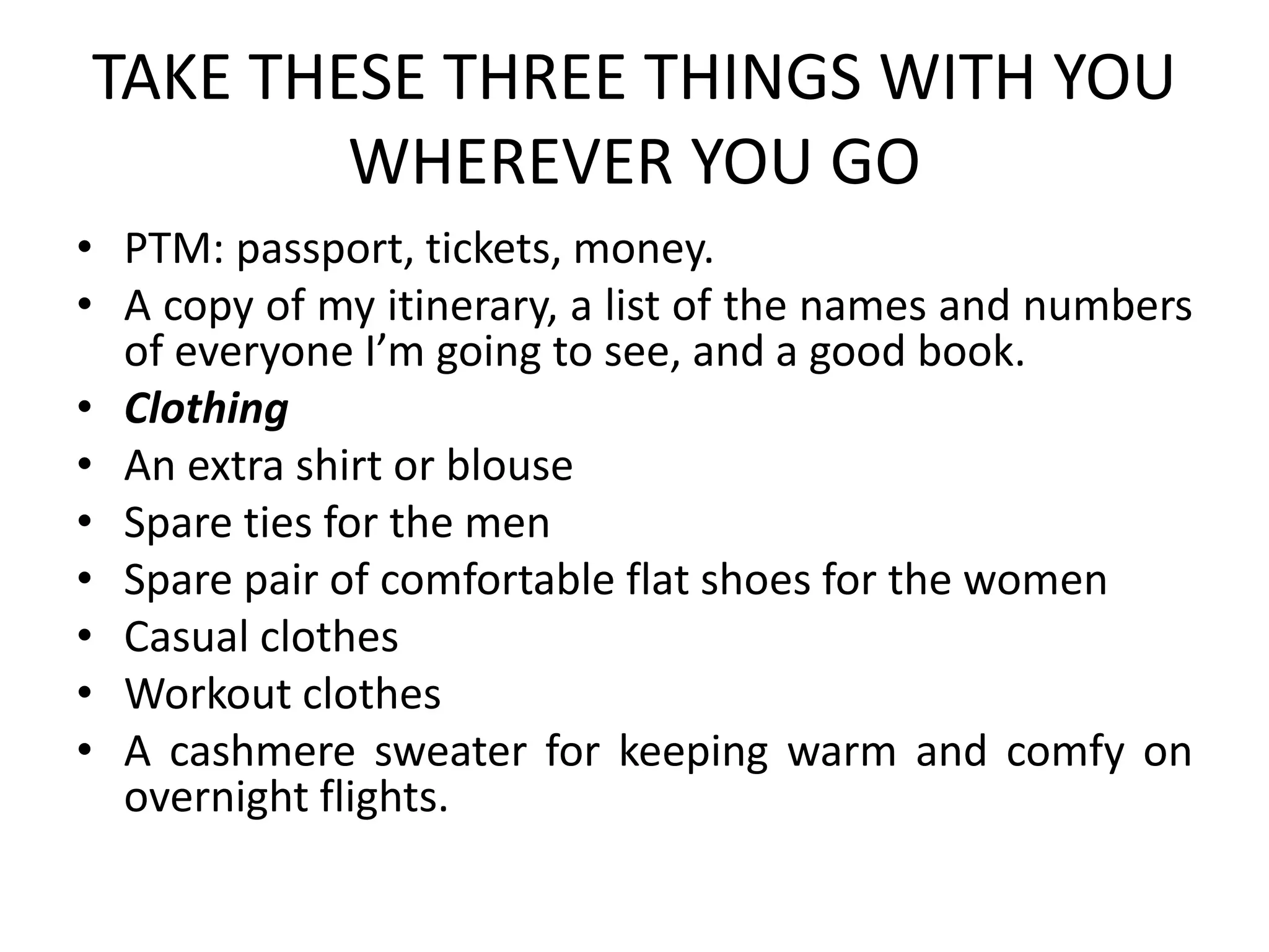 TAKE THESE THREE THINGS WITH YOU
WHEREVER YOU GO
• PTM: passport, tickets, money.
• A copy of my itinerary, a list of the names and numbers
of everyone I’m going to see, and a good book.
• Clothing
• An extra shirt or blouse
• Spare ties for the men
• Spare pair of comfortable flat shoes for the women
• Casual clothes
• Workout clothes
• A cashmere sweater for keeping warm and comfy on
overnight flights.
 