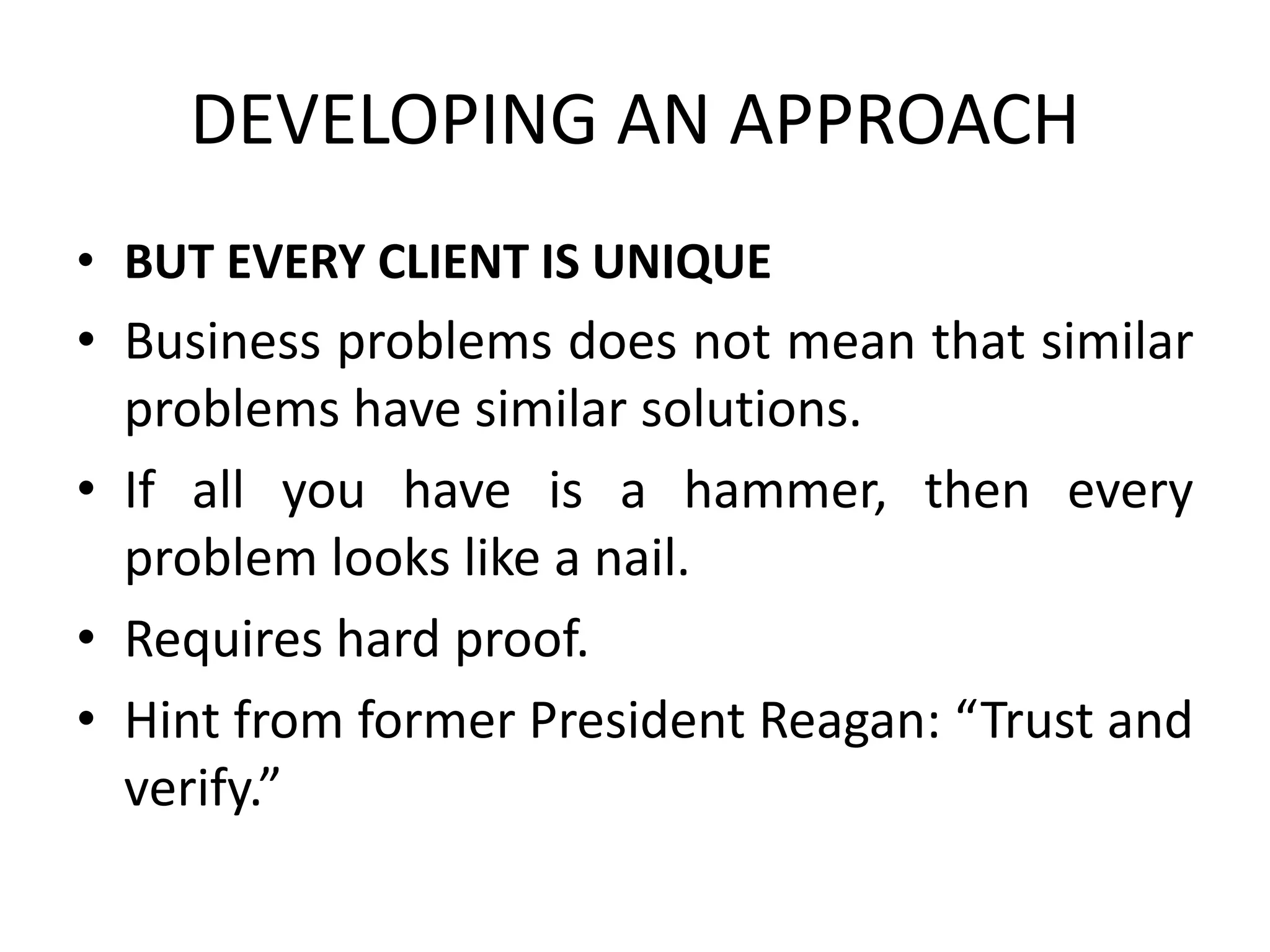 DEVELOPING AN APPROACH
• BUT EVERY CLIENT IS UNIQUE
• Business problems does not mean that similar
problems have similar solutions.
• If all you have is a hammer, then every
problem looks like a nail.
• Requires hard proof.
• Hint from former President Reagan: “Trust and
verify.”
 
