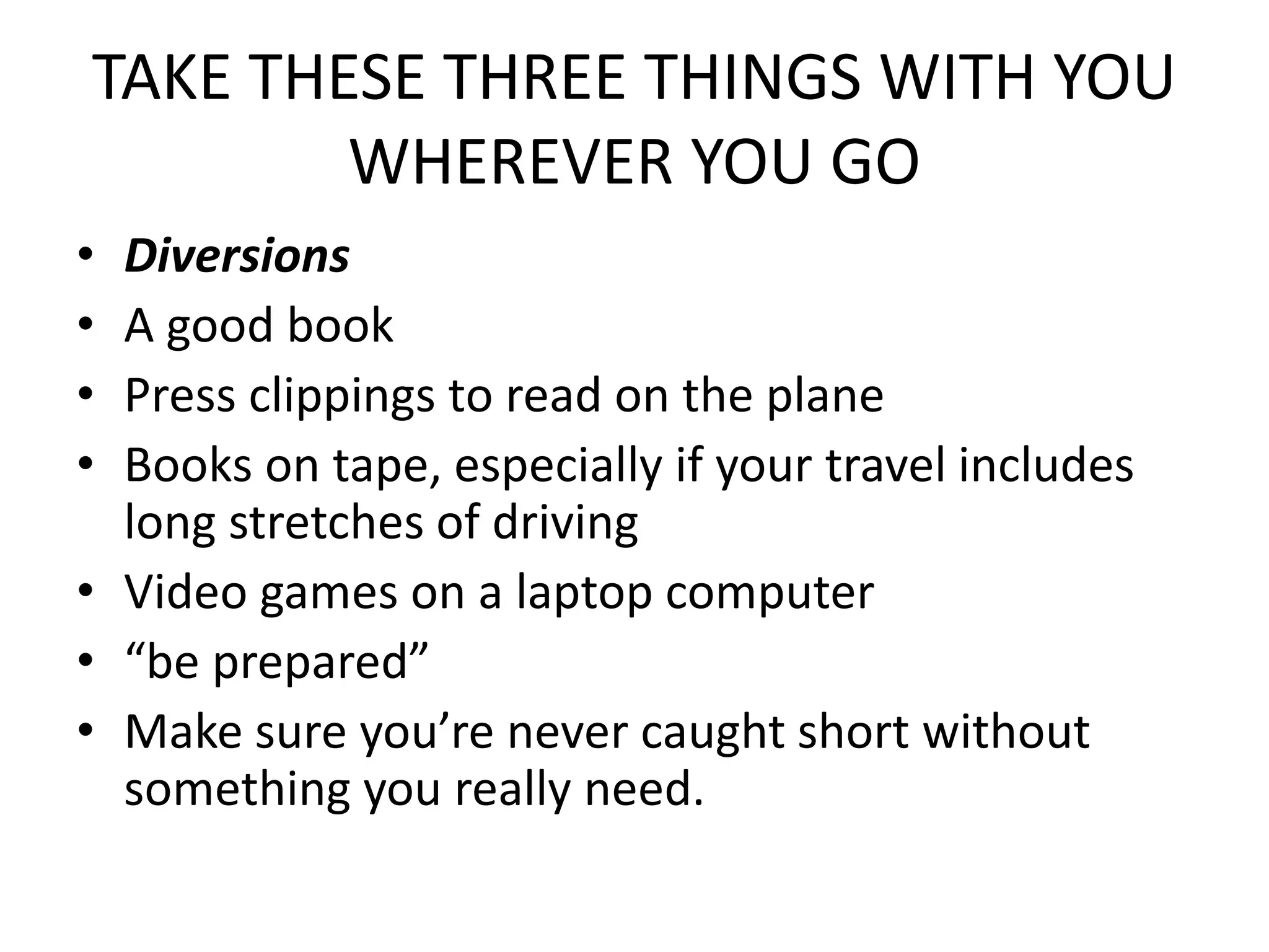TAKE THESE THREE THINGS WITH YOU
WHEREVER YOU GO
• Diversions
• A good book
• Press clippings to read on the plane
• Books on tape, especially if your travel includes
long stretches of driving
• Video games on a laptop computer
• “be prepared”
• Make sure you’re never caught short without
something you really need.
 