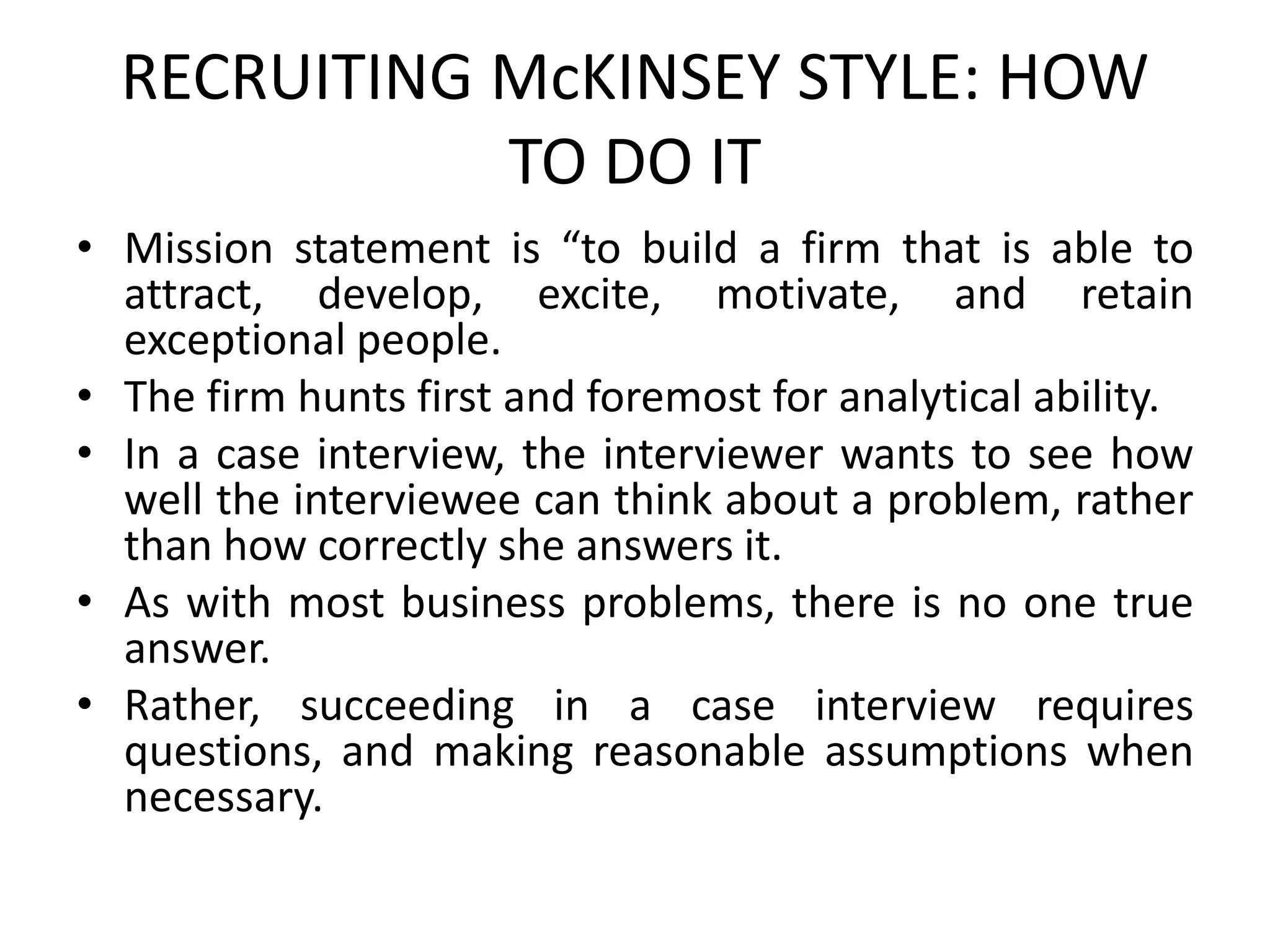 RECRUITING McKINSEY STYLE: HOW
TO DO IT
• Mission statement is “to build a firm that is able to
attract, develop, excite, motivate, and retain
exceptional people.
• The firm hunts first and foremost for analytical ability.
• In a case interview, the interviewer wants to see how
well the interviewee can think about a problem, rather
than how correctly she answers it.
• As with most business problems, there is no one true
answer.
• Rather, succeeding in a case interview requires
questions, and making reasonable assumptions when
necessary.
 