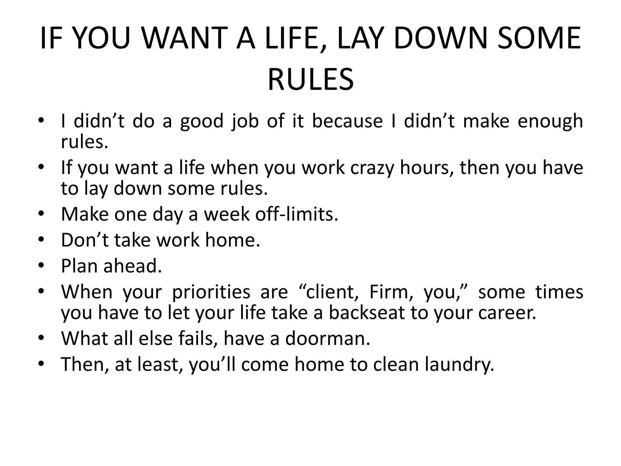 IF YOU WANT A LIFE, LAY DOWN SOME
RULES
• I didn’t do a good job of it because I didn’t make enough
rules.
• If you want a life when you work crazy hours, then you have
to lay down some rules.
• Make one day a week off-limits.
• Don’t take work home.
• Plan ahead.
• When your priorities are “client, Firm, you,” some times
you have to let your life take a backseat to your career.
• What all else fails, have a doorman.
• Then, at least, you’ll come home to clean laundry.
 
