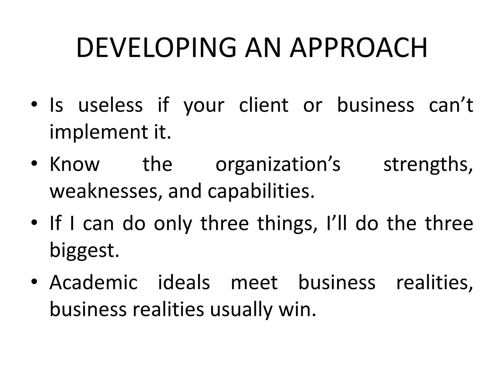 DEVELOPING AN APPROACH
• Is useless if your client or business can’t
implement it.
• Know the organization’s strengths,
weaknesses, and capabilities.
• If I can do only three things, I’ll do the three
biggest.
• Academic ideals meet business realities,
business realities usually win.
 