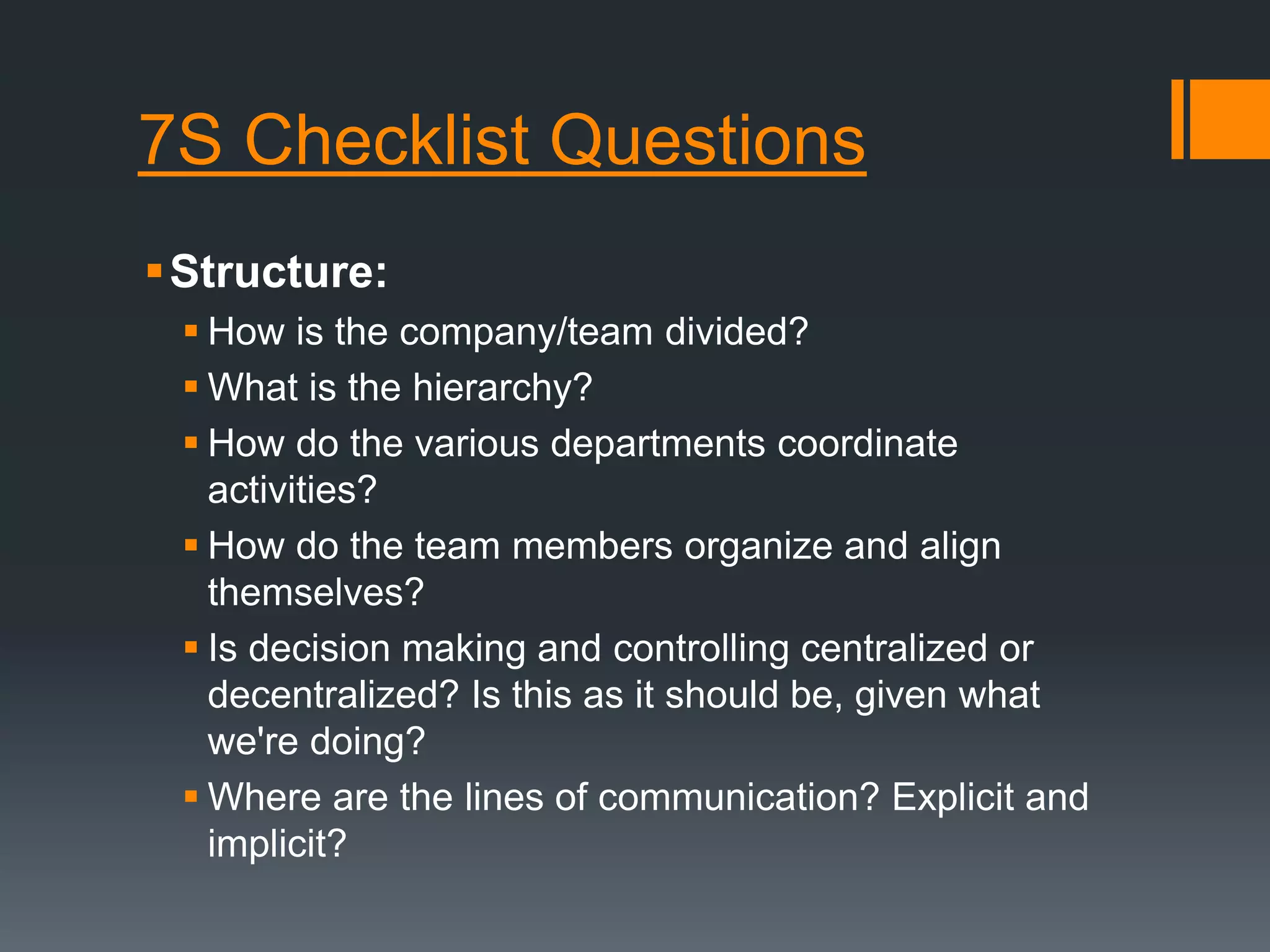 7S Checklist Questions 
Structure: 
 How is the company/team divided? 
 What is the hierarchy? 
 How do the various departments coordinate 
activities? 
 How do the team members organize and align 
themselves? 
 Is decision making and controlling centralized or 
decentralized? Is this as it should be, given what 
we're doing? 
 Where are the lines of communication? Explicit and 
implicit? 
 