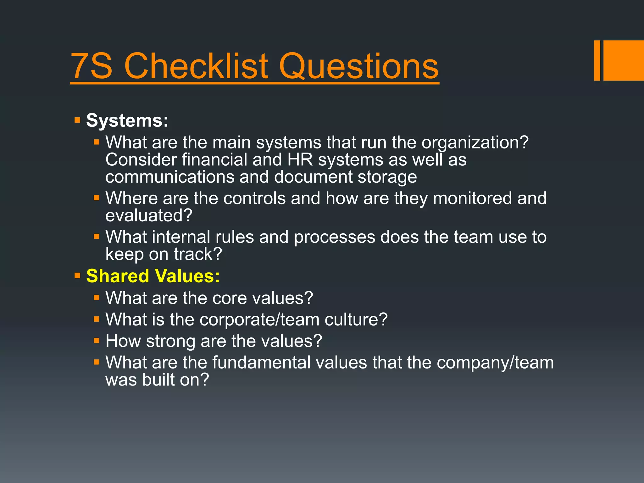 7S Checklist Questions 
 Systems: 
 What are the main systems that run the organization? 
Consider financial and HR systems as well as 
communications and document storage 
 Where are the controls and how are they monitored and 
evaluated? 
 What internal rules and processes does the team use to 
keep on track? 
 Shared Values: 
 What are the core values? 
 What is the corporate/team culture? 
 How strong are the values? 
 What are the fundamental values that the company/team 
was built on? 
 
