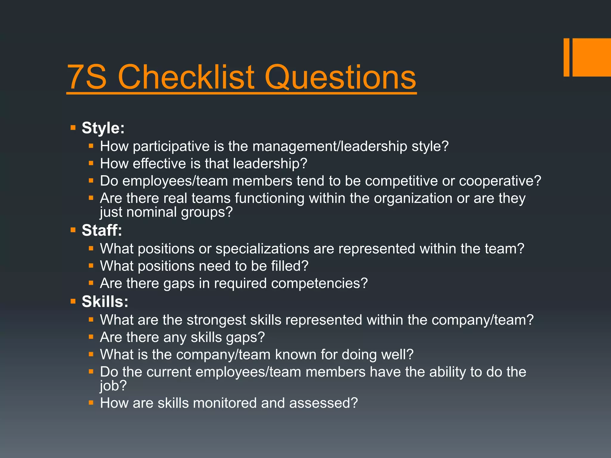 7S Checklist Questions 
 Style: 
 How participative is the management/leadership style? 
 How effective is that leadership? 
 Do employees/team members tend to be competitive or cooperative? 
 Are there real teams functioning within the organization or are they 
just nominal groups? 
 Staff: 
 What positions or specializations are represented within the team? 
 What positions need to be filled? 
 Are there gaps in required competencies? 
 Skills: 
 What are the strongest skills represented within the company/team? 
 Are there any skills gaps? 
 What is the company/team known for doing well? 
 Do the current employees/team members have the ability to do the 
job? 
 How are skills monitored and assessed? 
 