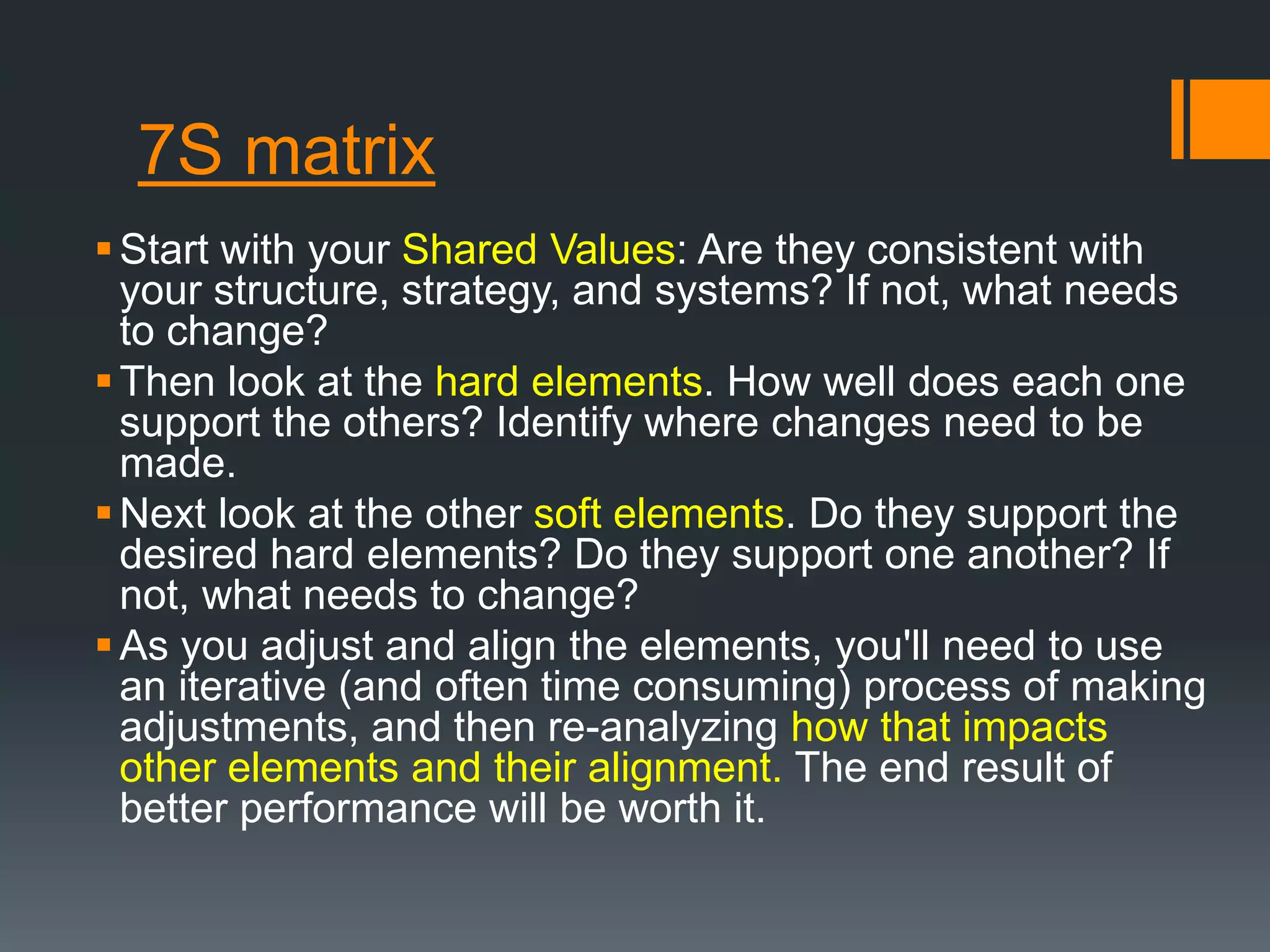 7S matrix 
 Start with your Shared Values: Are they consistent with 
your structure, strategy, and systems? If not, what needs 
to change? 
Then look at the hard elements. How well does each one 
support the others? Identify where changes need to be 
made. 
Next look at the other soft elements. Do they support the 
desired hard elements? Do they support one another? If 
not, what needs to change? 
 As you adjust and align the elements, you'll need to use 
an iterative (and often time consuming) process of making 
adjustments, and then re-analyzing how that impacts 
other elements and their alignment. The end result of 
better performance will be worth it. 
 