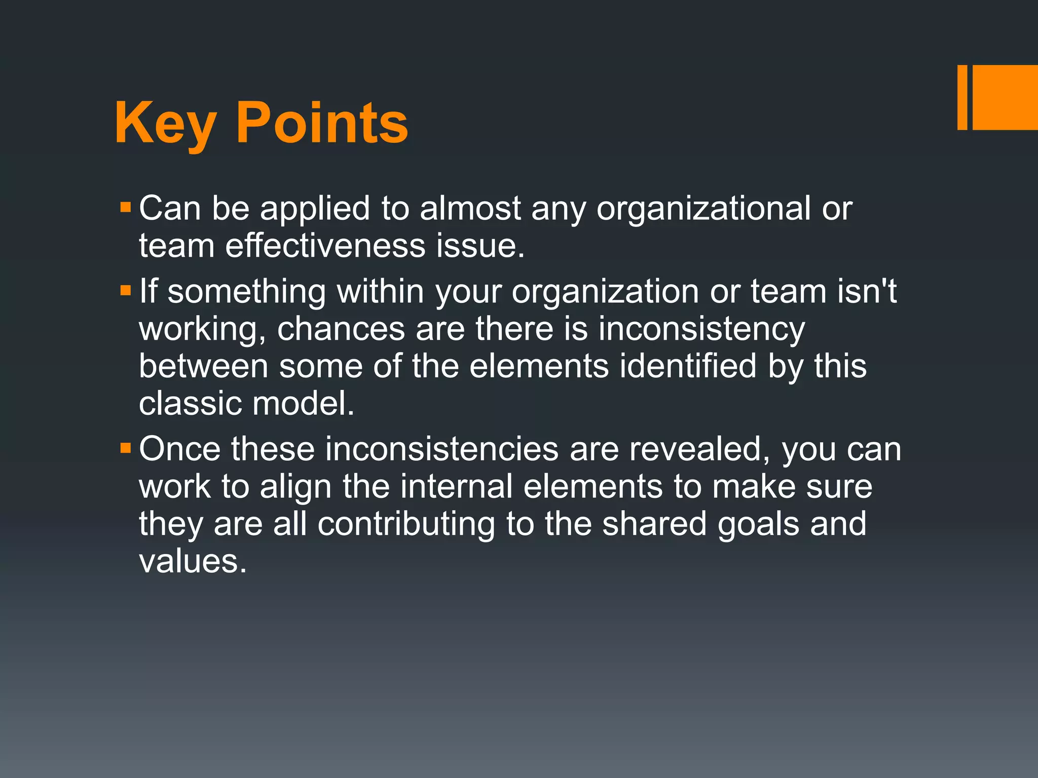 Key Points 
Can be applied to almost any organizational or 
team effectiveness issue. 
 If something within your organization or team isn't 
working, chances are there is inconsistency 
between some of the elements identified by this 
classic model. 
 Once these inconsistencies are revealed, you can 
work to align the internal elements to make sure 
they are all contributing to the shared goals and 
values. 
 