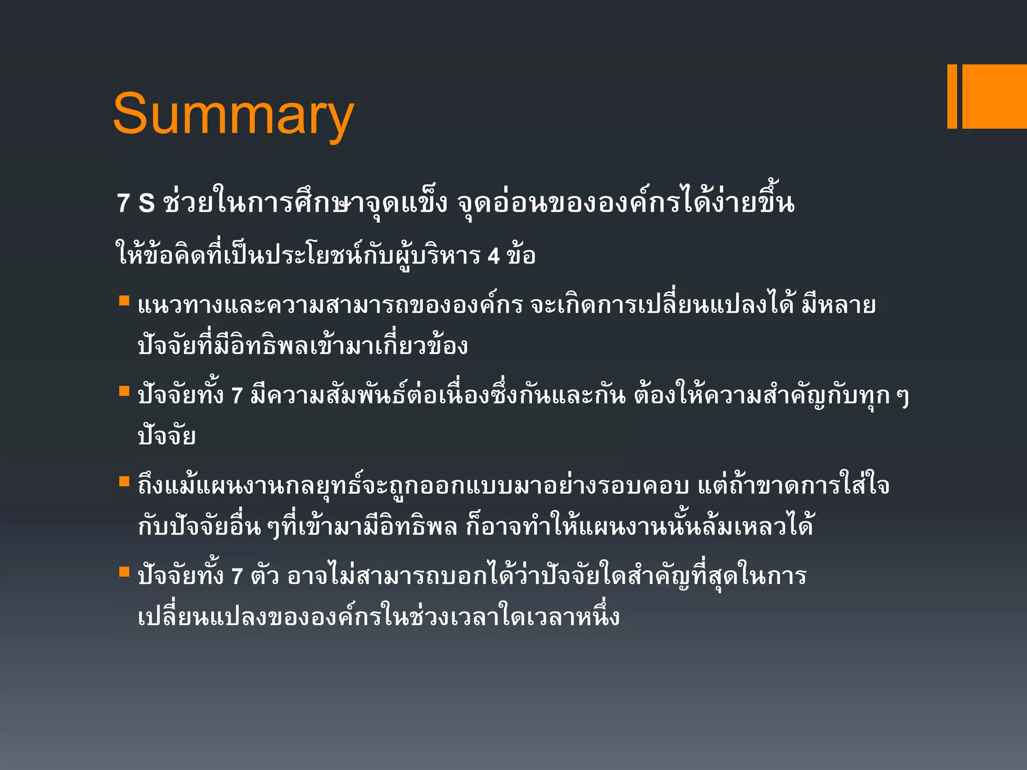 Summary 
7 S ช่วยในการศึกษาจุดแข็ง จุดอ่อนขององค์กรได้ง่ายขึ้น 
ให้ข้อคิดที่เป็นประโยชน์กับผู้บริหาร 4 ข้อ 
 แนวทางและความสามารถขององค์กร จะเกิดการเปลี่ยนแปลงได้ มีหลาย 
ปัจจัยที่มีอิทธิพลเข้ามาเกี่ยวข้อง 
 ปัจจัยทัง้ 7 มีความสัมพันธ์ต่อเนื่องซึ่งกันและกัน ต้องให้ความสา คัญกับทุกๆ 
ปัจจัย 
 ถึงแม้แผนงานกลยุทธ์จะถูกออกแบบมาอย่างรอบคอบ แต่ถ้าขาดการใส่ใจ 
กับปัจจัยอื่นๆที่เข้ามามีอิทธิพล ก็อาจทา ให้แผนงานนั้นล้มเหลวได้ 
 ปัจจัยทัง้ 7 ตัว อาจไม่สามารถบอกได้ว่าปัจจัยใดสา คัญที่สุดในการ 
เปลี่ยนแปลงขององค์กรในช่วงเวลาใดเวลาหนึ่ง 
 
