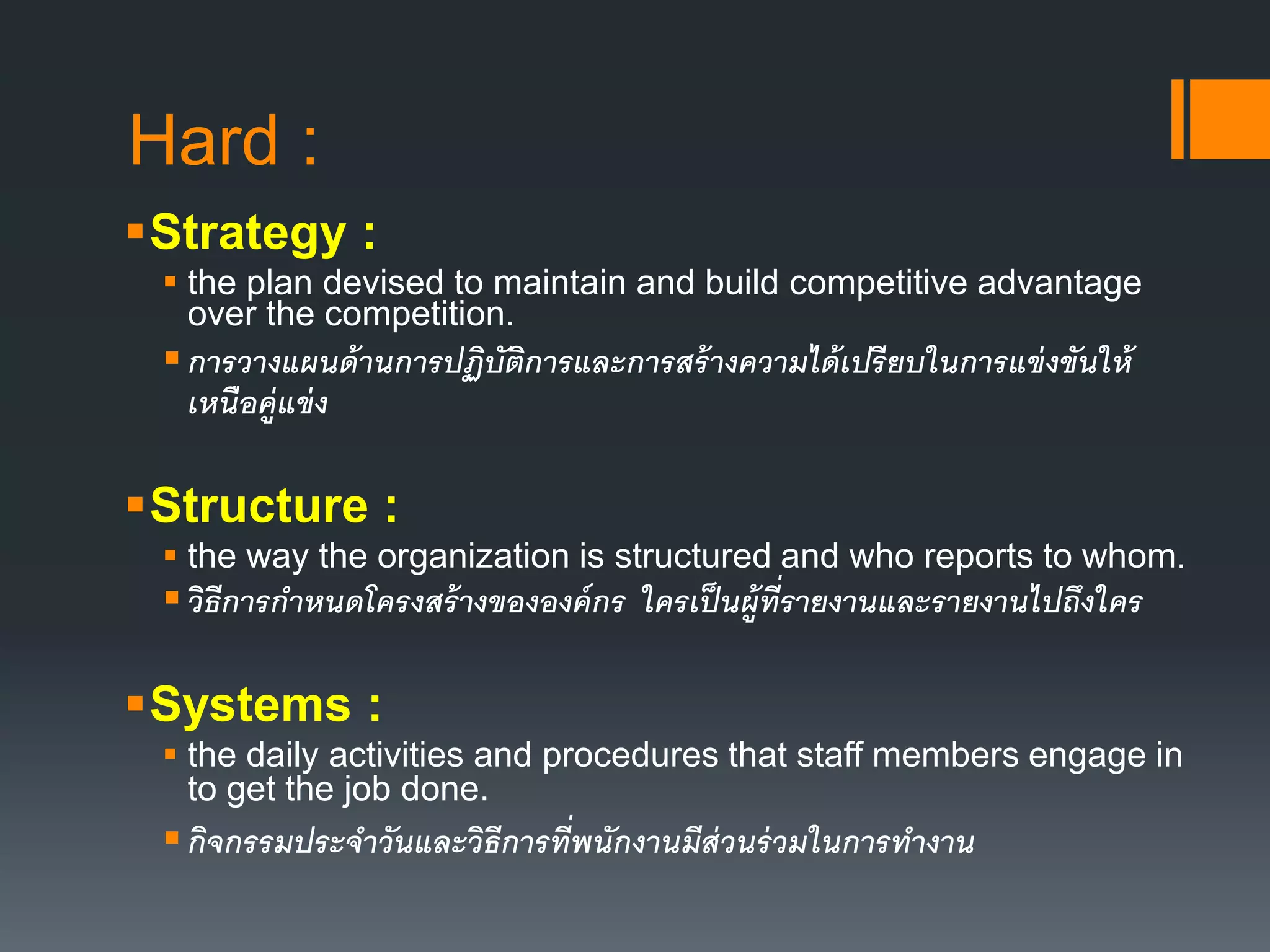 Hard : 
Strategy : 
 the plan devised to maintain and build competitive advantage 
over the competition. 
 การวางแผนด้านการปฏิบัติการและการสร้างความได้เปรียบในการแข่งขันให้ 
เหนือคู่แข่ง 
Structure : 
 the way the organization is structured and who reports to whom. 
 วิธีการกา หนดโครงสร้างขององค์กร ใครเป็นผู้ที่รายงานและรายงานไปถึงใคร 
Systems : 
 the daily activities and procedures that staff members engage in 
to get the job done. 
 กิจกรรมประจาวันและวิธีการที่พนักงานมีส่วนร่วมในการทางาน 
 