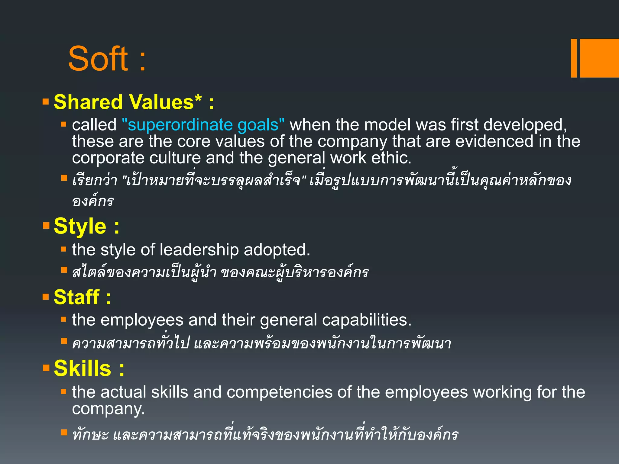 Soft : 
Shared Values* : 
 called "superordinate goals" when the model was first developed, 
these are the core values of the company that are evidenced in the 
corporate culture and the general work ethic. 
 เรียกว่า "เป้ าหมายที่จะบรรลุผลสาเร็จ" เมื่อรูปแบบการพัฒนานี้เป็นคุณค่าหลักของ 
องค์กร 
Style : 
 the style of leadership adopted. 
 สไตล์ของความเป็นผู้นา ของคณะผู้บริหารองค์กร 
 Staff : 
 the employees and their general capabilities. 
 ความสามารถทั่วไป และความพร้อมของพนักงานในการพัฒนา 
Skills : 
 the actual skills and competencies of the employees working for the 
company. 
 ทักษะ และความสามารถที่แท้จริงของพนักงานที่ทาให้กับองค์กร 
 