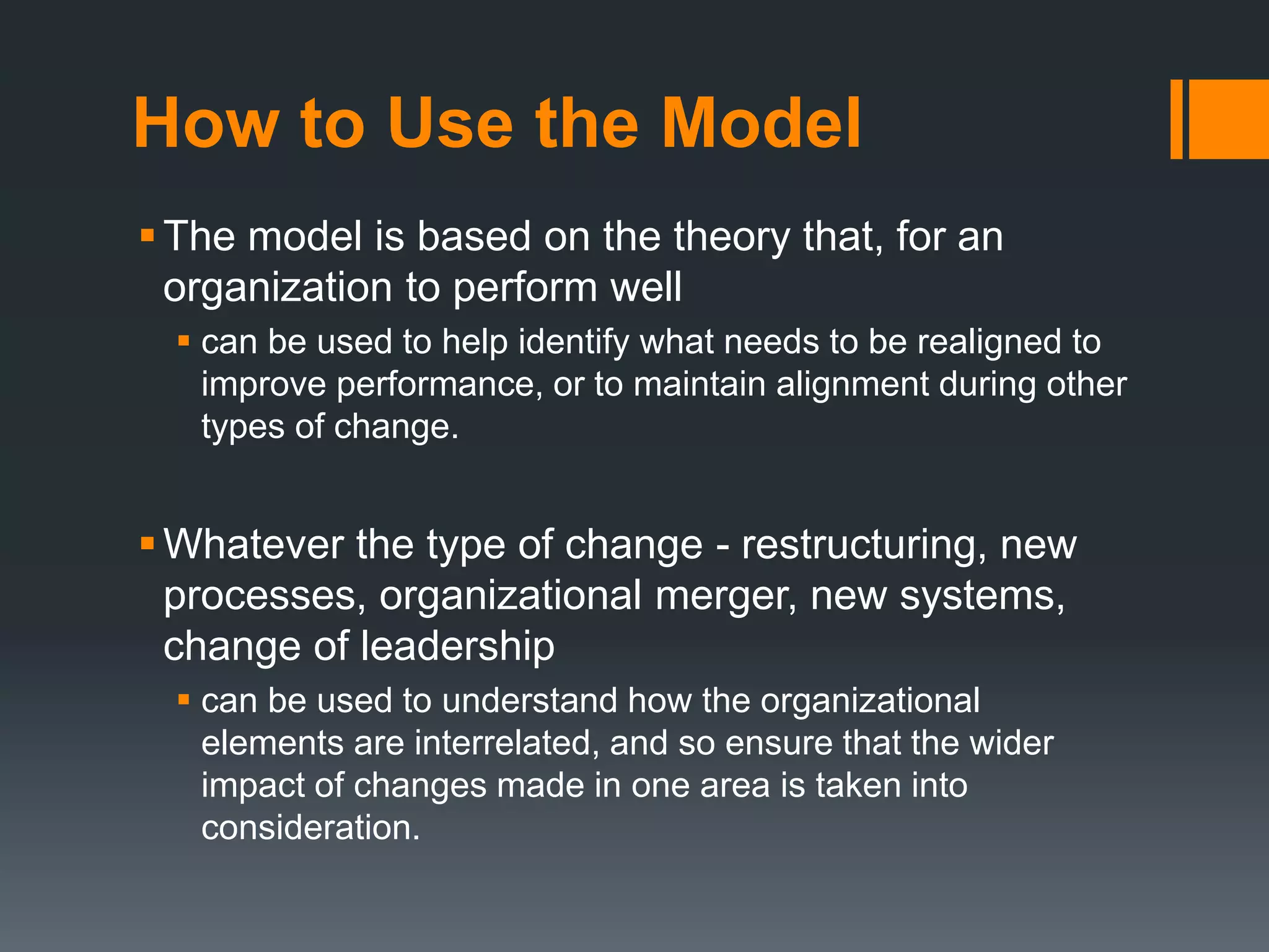 How to Use the Model 
The model is based on the theory that, for an 
organization to perform well 
 can be used to help identify what needs to be realigned to 
improve performance, or to maintain alignment during other 
types of change. 
 Whatever the type of change - restructuring, new 
processes, organizational merger, new systems, 
change of leadership 
 can be used to understand how the organizational 
elements are interrelated, and so ensure that the wider 
impact of changes made in one area is taken into 
consideration. 
 